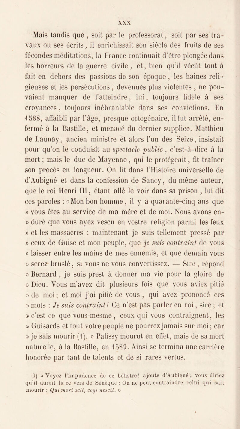 Mais tandis que , soit par le professorat, soit par ses tra¬ vaux ou ses écrits, il enrichissait son siècle des fruits de ses fécondes méditations, la France continuait d’être plongée dans les horreurs de la guerre civile , et, bien qu’il vécût tout à fait en dehors des passions de son époque , les haines reli¬ gieuses et les persécutions , devenues plus violentes , ne pou¬ vaient manquer de l’atteindre, lui, toujours fidèle à ses croyances , toujours inébranlable dans ses convictions. En ^588, affaibli par l’âge, presque octogénaire, il fut arrêté, en¬ fermé à la Bastille, et menacé du dernier supplice. Matthieu de Launay, ancien ministre et alors l’un des Seize, insistait pour qu’on le conduisît au spectacle public , c’est-à-dire à la mort ; mais le duc de Mayenne , qui le protégeait, fit traîner son procès en longueur. On lit dans l’Histoire universelle de d’Aubigné et dans la confession de Sancy, du même auteur, que le roi Henri HI, étant allé le voir dans sa prison , lui dit ces paroles : a Mon bon homme , il y a quar ante-cinq ans que )) vous êtes au service de ma mère et de moi. Nous avons en- » duré que vous ayez vescu en vostre religion parmi les feux » et les massacres : maintenant je suis tellement pressé par » ceux de Guise et mon peuple, que je suis contraint de vous » laisser entre les tïiains de mes ennemis, et que demain vous )) serez bruslé, si vous ne vous convertissez. — Sire , répond )) Bernard , je suis prest à donner ma vie pour la gloii-e de » Dieu. Vous m’avez dit plusieurs fois que vous aviez pitié » de moi; et moi j’ai pitié de vous , qui avez pimnoncé ces » mots : Je suis contraint! Ce n’est pas parler en roi, sir'e ; et » c’est ce que voLis-rnesme , ceux qui vous conHaignent, les » Guisards et tout votre peuple ne pourrez jamais sur moi; car je sais mourir (1). » Palissy mourut en effet, mais de sa mort naturelle, à la Bastille, en 1589. Ainsi se termina une carrière honorée par tant de talents et de si rares vertus. (1) «Voyez l’impudence de ce bélistre! ajoute d’Aubigné; vous diriez qu’il auroit lu ce vers de Sénèque : On ne peut contraindre celui qui sait mourir : Qui mori scil, coeji nescil. »
