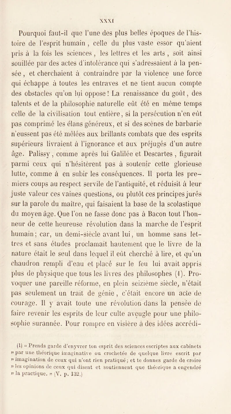 XX XI Pourquoi faut-il que Tune des plus belles époques de l’his¬ toire de l’esprit humain , celle du plus vaste essor qu’aient pris à la fois les sciences , les lettres et les arts , soit ainsi souillée par des actes d’intolérance qui s’adressaient à la pen¬ sée , et cherchaient à contraindre par la violence une force qui échappe à toutes les entraves et ne tient aucun compte des obstacles qu’on lui oppose! La renaissance du goût, des talents et de la philosophie naturelle eût été en même temps celle de la civilisation tout entière, si la persécution n’en eût pas comprimé les élans généreux, et si des scènes de barbarie n’eussent pas été mêlées aux brillants combats que des esprits supérieurs livraient à l’ignorance et aux préjugés d’un autre âge. Palissy, comme après lui Galilée et Descartes , figurait parmi ceux qui n’hésitèrent pas à soutenir cette glorieuse lutte, comme à en subir les conséquences. Il porta les pre¬ miers coups au respect servile de l’antiquité, et réduisit à leur juste valeur ces vaines questions, ou plutôt ces principes jurés sur la parole du maître, qui faisaient la base de la scolastique du moyen âge. Que l’on ne fasse donc pas à Bacon tout l’hon¬ neur de cette heureuse révolution dans la marche de l’esprit humain; car, un demi-siècle avant lui, un homme sans let¬ tres et sans études proclamait hautement que le livre de la nature était le seul dans lequel il eût cherché à lire, et qu’un chaudron rempli d’eau et placé sur le feu lui avait appris plus de physique que tous les livres des philosophes (1). Pro¬ voquer une pareille réforme, en plein seizième siècle, n’était pas seulement un trait de génie , c’était encore un acte de courage. Il y avait toute une révolution dans la pensée de faire revenir les esprits de leur culte aveugle pour une philo- soi)hie surannée. Pour rompre en visière à des idées accrédi- (l) “ Prends garde d’enyvrer ton esprit des sciences escriptes aux cabinets J) par une théorique imaginative ou crochetée de quelque livre escrit par n imagination de ceux qui n’ont rien pratiqué; et te donnes garde de croire n les opinions de ceux qui disent et soutiennent que théorique a engendré n la practique. n (Y. p. 132.)