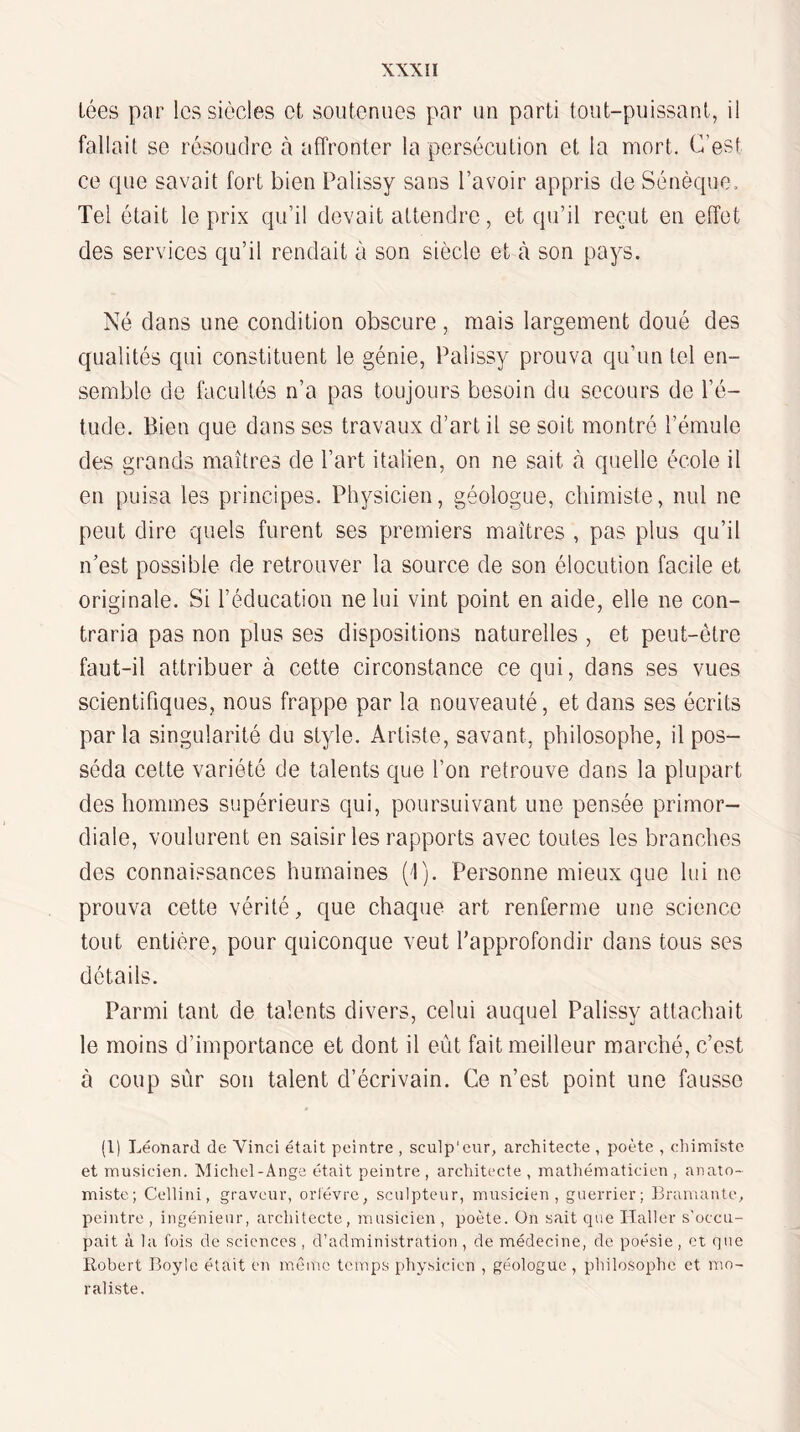 Lées par les siècles et soutenues par un parti tout-puissant, il fallait se résoudre à affronter la persécution et la mort. C’est ce que savait fort bien Palissy sans l’avoir appris de Sénèque, Tel était le prix qu’il devait attendre, et qu’il reçut en effet des services qu’il rendait à son siècle et à son pays. Né dans une condition obscure, mais largement doué des qualités qui constituent le génie, Palissy prouva qu’un tel en¬ semble de facultés n’a pas toujours besoin du secours de l’é¬ tude. Bien que dans ses travaux d’art il se soit montré l’émule des grands maîtres de Part italien, on ne sait à quelle école il en puisa les principes. Physicien, géologue, chimiste, nul ne peut dire quels furent ses premiers maîtres , pas plus qu’il n’est possible de retrouver la source de son élocution facile et originale. Si l’éducation ne lui vint point en aide, elle ne con¬ traria pas non plus ses dispositions naturelles , et peut-être faut-il attribuer à cette circonstance ce qui, dans ses vues scientifiques, nous frappe par la nouveauté, et dans ses écrits parla singularité du style. Artiste, savant, philosophe, il pos¬ séda cette variété de talents que l’on retrouve dans la plupart des hommes supérieurs qui, poursuivant une pensée primor¬ diale, voulurent en saisir les rapports avec toutes les branches des connaissances humaines (1). Personne mieux que lui ne prouva cette vérité, que chaque art renferme une science tout entière, pour quiconque veut l’approfondir dans tous ses détails. Parmi tant de talents divers, celui auquel Palissy attachait le moins d’importance et dont il eût fait meilleur marché, c’est à coup sûr son talent d’écrivain. Ce n’est point une fausse (1) Léonard de Vinci était peintre , sculp'cur, architecte , poète , eliimiste et musicien. Michel-Ange était peintre , architecte , matliématicien , anato¬ miste; Cellini, graveur, ortévre, sculpteur, musicien, guerrier; Bramante, peintre , ingénieur, architecte, musicien, poète. On sait que Haller s'occu¬ pait à la fois de sciences , d’administration, de médecine, de poésie, et que Robert Boyle était en mC'mc temps physicien , géologue , philosophe et mo¬ raliste.