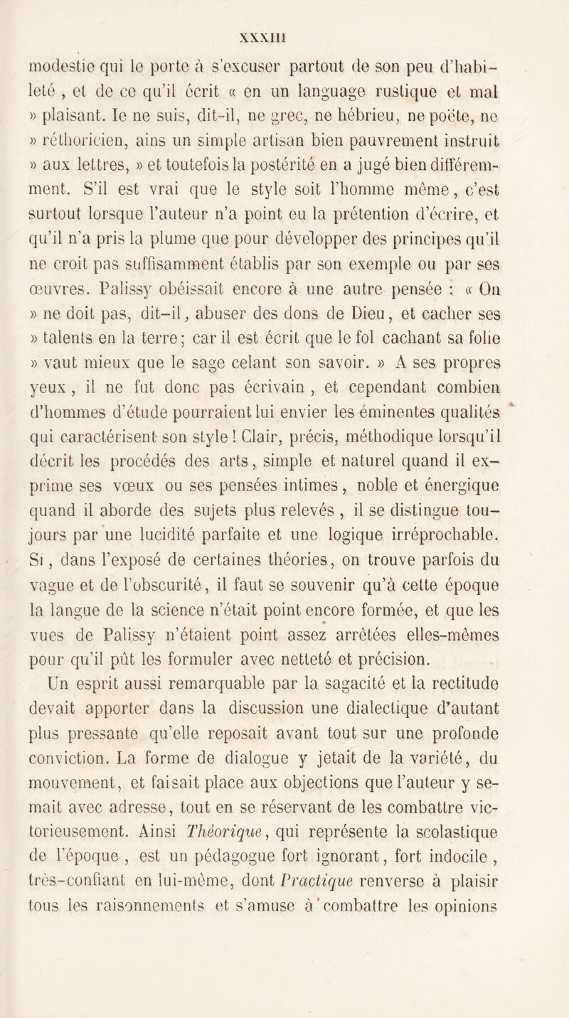 modestie qui le porte à s’excuser partout de son peu d’habi¬ leté , et de ce qu’il écrit « en un language rustique et mal » plaisant. le ne suis, dit-il, ne grec, ne hébrieu, ne poète, ne » réthoricien, ains un simple artisan bien pauvrement instruit » aux lettres, » et toutefois la postérité en a jugé bien dilférem- ment. S’il est vrai que le style soit l’homme même, c’est surtout lorsque l’auteur n’a point eu la prétention d’écrire, et qu’il n’a pris la plume que pour développer des principes qu’il ne croit pas suffisamment établis par son exemple ou par ses œuvres. Palissy obéissait encore à une autre pensée : « On )) ne doit pas, dit-il ^ abuser des dons de Dieu, et cacher ses )) talents en la terre; car il est écrit que le fol cachant sa folie » vaut mieux que le sage celant son savoir. » A ses propres yeux , il ne fut donc pas écrivain , et cependant combien d’hommes d’étude pourraient lui envier les éminentes qualités qui caractérisent son style ! Clair, précis, méthodique lorsqu’il décrit les procédés des arts, simple et naturel quand il ex¬ prime ses vœux ou ses pensées intimes, noble et énergique quand il aborde des sujets plus relevés , il se distingue tou¬ jours par une lucidité parfaite et une logique irréprochable. Si, dans l’exposé de certaines théories, on trouve parfois du vague et de l’obscurité, il faut se souvenir qu’à cette époque la langue de la science n’était point encore formée, et que les vues de Palissy n’étaient point assez arrêtées elles-mêmes pour qu’il pût les formuler avec netteté et précision. Un esprit aussi remarquable par la sagacité et la rectitude devait apporter dans la discussion une dialectique d’autant plus pressante qu’elle reposait avant tout sur une profonde conviction. La forme de dialogue y jetait de la variété, du mouvement, et faisait place aux objections que l’auteur y se¬ mait avec adresse, tout en se réservant de les combattre vic¬ torieusement. Ainsi Théorique, qui représente la scolastique de l’époque , est un pédagogue fort ignorant, fort indocile , très-confiant en lui-même, dont Practique renverse à plaisir tous les raisonnements et s’amuse à'combattre les opinions