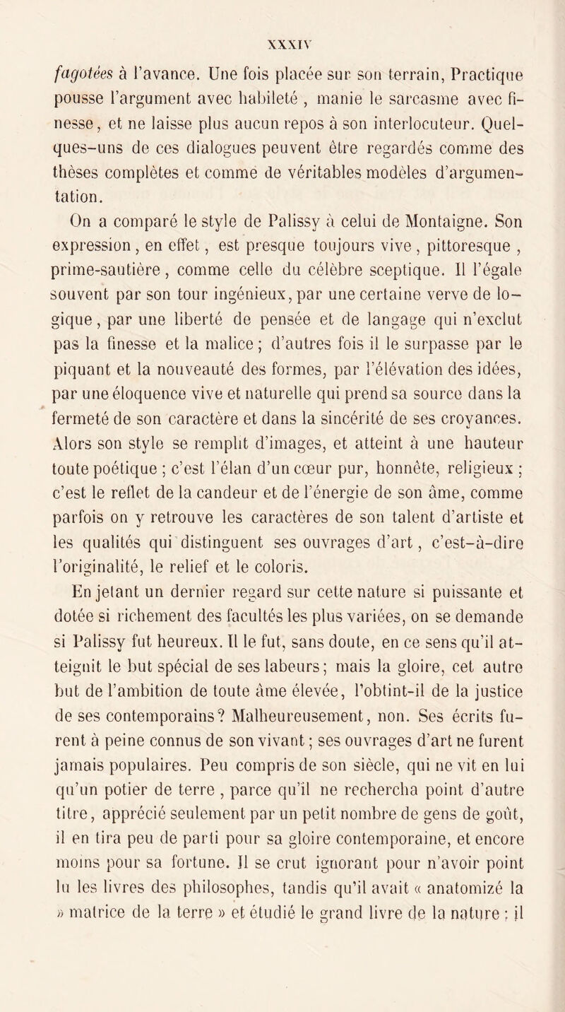 fagotées à l’avance. Une fois placée sur son terrain, Practique pousse l’argument avec habileté , manie le sarcasme avec fi¬ nesse, et ne laisse plus aucun repos à son interlocuteur. Quel¬ ques-uns de ces dialogues peuvent être regardés comme des thèses complètes et comme de véritables modèles d’argumen-^ tation. On a comparé le style de Palissy à celui de Montaigne. Son expression , en effet, est presque toujours vive , pittoresque , prime-sautière, comme celle du célèbre sceptique, 11 l’égale souvent par son tour ingénieux, par une certaine verve de lo¬ gique , par une liberté de pensée et de langage qui n’exclut pas la finesse et la malice ; d’autres fois il le surpasse par le piquant et la nouveauté des formes, par l’élévation des idées, par une éloquence vive et naturelle qui prend sa source dans la fermeté de son caractère et dans la sincérité de ses croyances. Alors son style se remplit d’images, et atteint à une hauteur toute poétique ; c’est l’élan d’un cœur pur, honnête, religieux ; c’est le reflet de la candeur et de l’énereie de son âme, comme parfois on y retrouve les caractères de son talent d’artiste et les qualités qui distinguent ses ouvrages d’art, c’est-à-dire l’originalité, le relief et le coloris. En jetant un dernier regard sur cette nature si puissante et dotée si richement des facultés les plus variées, on se demande si Palissy fut heureux. ïl le fut, sans doute, en ce sens qu’il at¬ teignit le but spécial de ses labeurs; mais la gloire, cet autre but de l’ambition de toute âme élevée, Tobtint-il de la justice de ses contemporains? Malheureusement, non. Ses écrits fu¬ rent à peine connus de son vivant ; ses ouvrages d’art ne furent jamais populaires. Peu compris de son siècle, qui ne vit en lui qu’un potier de terre , parce qu’il ne rechercha point d’autre titre, apprécié seulement par un petit nombre de gens de goût, il en tira peu de parti pour sa gloire contemporaine, et encore moins pour sa fortune. Il se crut ignorant pour n’avoir point lu les livres des philosophes, tandis qu’il avait « anatomizé la » matrice de la terre » et étudié le grand livre de la nature ; il