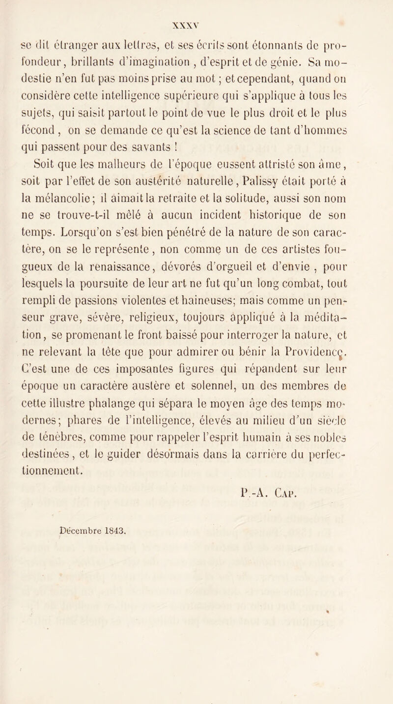 SC (lit étranger aux lettres, et ses écrilssont étonnants (Je pro- l’oncleur, brillants d’imagination , d’esprit et de génie. Sa mo¬ destie n’en fut pas moins prise au mot ; et cependant, quand on considère cette intelligence supérieure qui s’applique à tous les sujets, qui saisit partout le point de vue le plus droit et le plus fécond , on se demande ce qu’est la science de tant d’hommes qui passent pour des savants ! Soit que les malheurs de l’époque eussent attristé son âme, soit par l’effet de son austérité naturelle, Palissy était porté à la mélancolie; il aimait la retraite et la solitude, aussi son nom ne se trouve-t-il mêlé à aucun incident historique de son temps. Lorsqu’on s’est bien pénétré de la nature de son carac¬ tère, on se le représente, non comme un de ces artistes fou¬ gueux de la renaissance, dévorés d’orgueil et d’envie , pour lesquels la poursuite de leur art ne fut qu’un long combat, tout rempli de passions violentes et haineuses; mais comme un pen¬ seur grave, sévère, religieux, toujours appliqué à la médita¬ tion , se promenant le front baissé pour interroger la nature, et ne relevant la tête que pour admirer ou bénir la Providencç. C’est une de ces imposantes figures qui répandent sur leur époque un caractère austère et solennel, un des membres de cette illustre phalange qui sépara le moyen âge des temps mo dernes; phares de l’intelligence, élevés au milieu d’un siècle de ténèbres, comme pour rappeler l’esprit humain à ses nobles destinées, et le guider désormais dans la carrière du perfeo tionnement. P.-A. Cau. Décembre 1843.