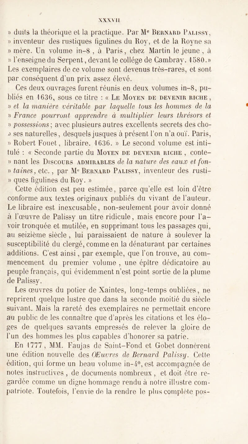 XXWIl » doits la théorique et la practique. Par Bernard Palissï, » inventeur des rustiques figulines du Roy, et de la Royne sa » mère. Un volume in-8 , à Paris, chez Martin le jeune, à » l’enseigne du Serpent, devant le collège de Cambray. 1580.» Les exemplaires de ce volume sont devenus très-rares, et sont par conséquent d’un prix assez élevé. Ces deux ouvrages furent réunis en deux volumes in-8, pu¬ bliés en 1636, sous ce titre : « Le Moyen de devenir riche , » et la manière véritable par laquelle tous les hommes de la » France pourront apprendre à multiplier leurs thrésors et » possessions; avec plusieurs autres excellents secrets descho- » ses naturelles, desquels jusques à présent l’on n’a ouï. Paris, » Robert Fouet, libraire. 1636. » Le second volume est inti¬ tulé ; « Seconde partie du Moyen de devenir riche , conte- » nant les Discours admirables de la nature des eaux et fon- » laines, etc., par M“ Bernard Palissy, inventeur des rusti- » ques figulines du Roy. » Cette édition est peu estimée, parce qu’elle est loin d’être conforme aux textes originaux publiés du vivant de l’auteur. Le libraire est inexcusable, non-seulement pour avoir donné à l’œuvre de Palissy un titre ridicule, mais encore pour l’a¬ voir tronquée et mutilée, en supprimant tous les passages qui, au seizième siècle, lui paraissaient de nature à soulever la susceptibilité du clergé, comme en la dénaturant par certaines additions. C’est ainsi, par exemple, que l’on trouve, au com¬ mencement du premier volume , une épître dédicatoire au peuple français, qui évidemment n’est point sortie de la plume de Palissy. Les œuvres du potier de Xaintes, long-temps oubliées, ne reprirent quelque lustre que dans la seconde moitié du siècle suivant. Mais la rareté des exemplaires ne permettait encore au public de les connaître que d’après les citations et les élo¬ ges de quehjues savants empressés de relever la gloire de l’un des hommes les plus capables d’honorer sa patrie. En 1777, MM. Faujas de Saint-Fond et Gobet donnèrent une édition nouvelle des OEuvres de Bernard Palissy. Cette édition, qui forme un beau volume in-4®, est accompagnée de notes instructives , de documents nombreux , et doit être re¬ gardée comme un digne hommage rendu à notre illustre com¬ patriote. Toutefois, l’envie de la rendre le plus complète pos-