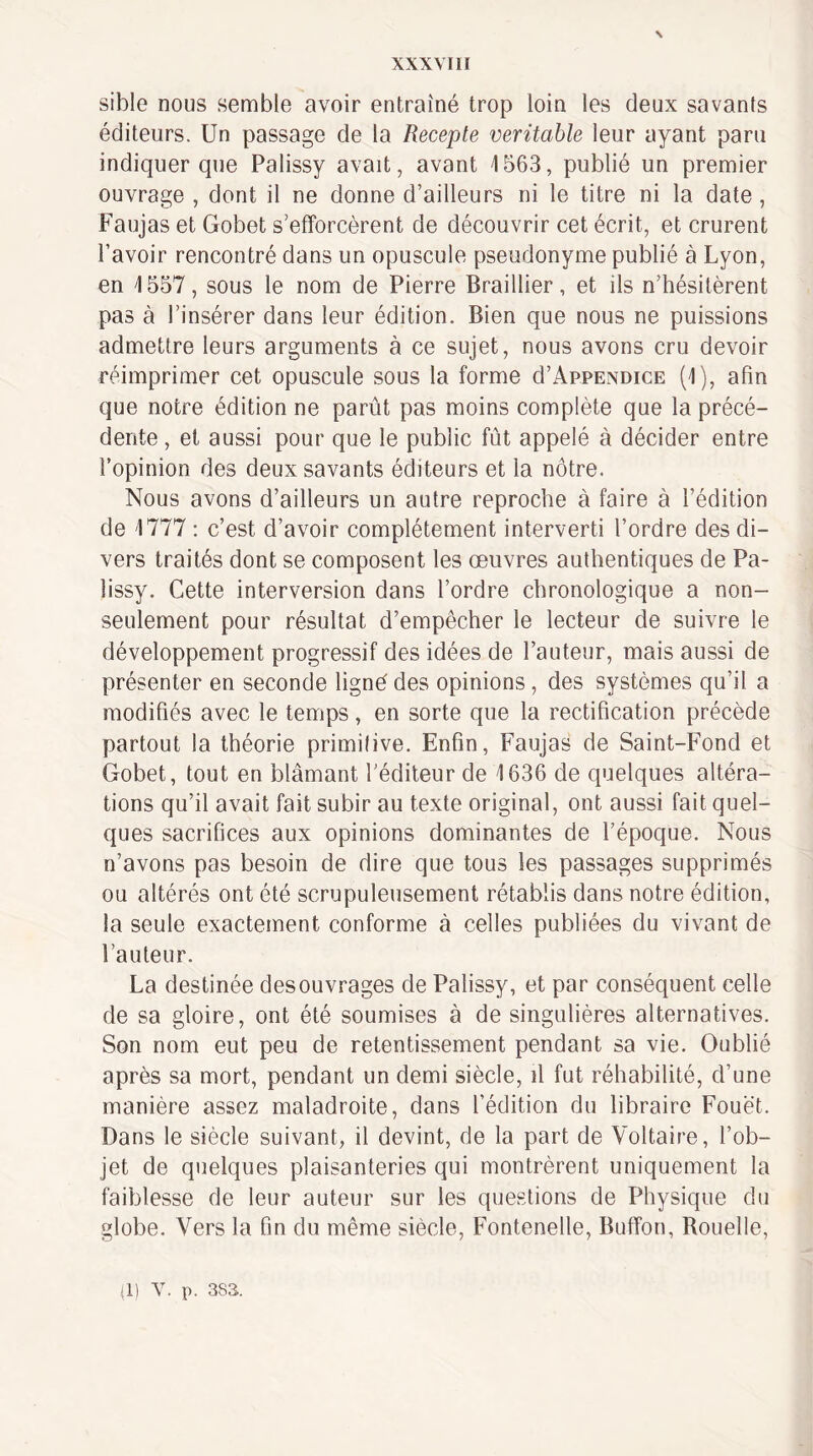 \ sible nous semble avoir entraîné trop loin les deux savants éditeurs. Un passage de la Recepte véritable leur ayant paru indiquer que Palissy avait, avant 1563, publié un premier ouvrage , dont il ne donne d’ailleurs ni le titre ni la date, Faujas et Gobet s’efforcèrent de découvrir cet écrit, et crurent l’avoir rencontré dans un opuscule pseudonyme publié à Lyon, en 1557, sous le nom de Pierre Braillier, et ils n’hésitèrent pas à l’insérer dans leur édition. Bien que nous ne puissions admettre leurs arguments à ce sujet, nous avons cru devoir réimprimer cet opuscule sous la forme d’AppENoicE (1), afin que notre édition ne parût pas moins complète que la précé¬ dente , et aussi pour que le public fût appelé à décider entre l’opinion des deux savants éditeurs et la nôtre. Nous avons d’ailleurs un autre reproche à faire à l’édition de 1777 : c’est d’avoir complètement interverti l’ordre des di¬ vers traités dont se composent les œuvres authentiques de Pa¬ lissy. Cette interversion dans l’ordre chronologique a non- seulement pour résultat d’empêcher le lecteur de suivre le développement progressif des idées de l’auteur, mais aussi de présenter en seconde ligné des opinions, des systèmes qu’il a modifiés avec le temps, en sorte que la rectification précède partout la théorie primilive. Enfin, Faujas de Saint-Fond et Gobet, tout en blâmant l’éditeur de 1636 de quelques altéra¬ tions qu’il avait fait subir au texte original, ont aussi fait quel¬ ques sacrifices aux opinions dominantes de l’époque. Nous n’avons pas besoin de dire que tous les passages supprimés ou altérés ont été scrupuleusement rétablis dans notre édition, la seule exactement conforme à celles publiées du vivant de l’auteur. La destinée des ouvrages de Palissy, et par conséquent celle de sa gloire, ont été soumises à de singulières alternatives. Son nom eut peu de retentissement pendant sa vie. Oublié après sa mort, pendant un demi siècle, il fut réhabilité, d’une manière assez maladroite, dans l’édition du libraire Fouet. Dans le siècle suivant, il devint, de la part de Voltaire, l’ob¬ jet de quelques plaisanteries qui montrèrent uniquement la faiblesse de leur auteur sur les questions de Physique du globe. Vers la fin du même siècle, Fontenelle, Buffon, Rouelle, (1) Y. p. 383.