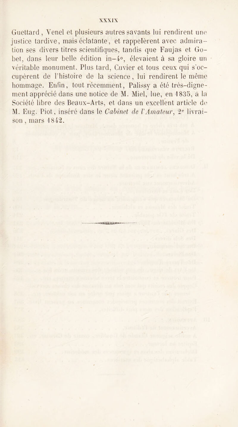 Guettard , Venel et plusieurs autres savants lui rendirent uni' justice tardive, mais éclatante, et rappelèrent avec admira¬ tion ses divers titres scientifiques, tandis que Faujas et Go- bet, dans leur belle édition in-i», élevaient à sa gloire un véritable monument. Plus tard, Cuvier et tous ceux qui s’oc¬ cupèrent de rhistoire de la science, lui rendirent le même hommage. Enfin, tout récemment, Palissy a été très-digne¬ ment apprécié dans une notice de M. Miel, lue, en 1835, à la Société libre des Beaux-Arts, et dans un excellent article d(‘ M. Eug. Piot, inséré dans le Cabinet de l'Amateur, 2* livrai¬ son , mars 184'2.