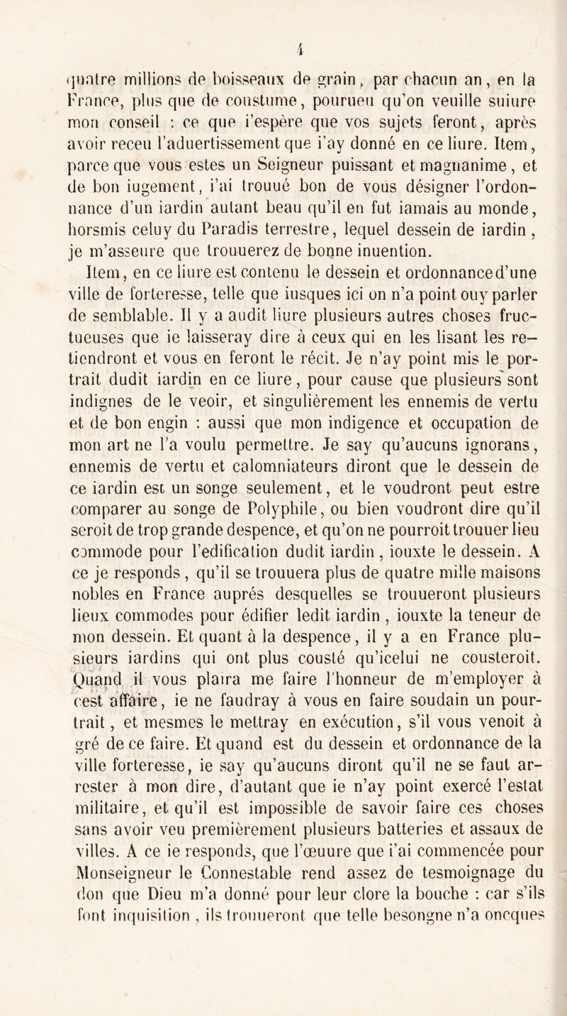 (]uatre millions de boisseaux de grain, par chacun an, en la France, plus que de coustume, pourueu qu’on veuille suiure mon conseil : ce que i’espère que vos sujets feront, après avoir receu l’aduertissement que i’ay donné en ce liure. Item, parce que vous estes un Seigneur puissant et magnanime, et de bon iugement, i’ai Irouué bon de vous désigner l’ordon¬ nance d’un iardin autant beau qu’il en fut iamais au monde, horsmis celuy du Paradis terrestre, lequel dessein de iardin , je m’asseure que Irouuerez de bonne inuention. Item, en ce liure est contenu le dessein et ordonnanced’une ville de forteresse, telle que iusques ici on n’a point ouy parler de semblable. Il y a audit liure plusieurs autres choses fruc¬ tueuses que ie laisseray dire à ceux qui en les lisant les re¬ tiendront et vous en feront le récit. Je n’ay point mis le por¬ trait dudit iardin en ce liure, pour cause que plusieurs' sont indignes de le veoir, et singulièrement les ennemis de vertu et de bon engin ; aussi que mon indigence et occupation de mon art ne l’a voulu permettre. Je say qu’aucuns ignorons, ennemis de vertu et calomniateurs diront que le dessein de ce iardin est un songe seulement, et le voudront peut estre comparer au songe de Polyphile, ou bien voudront dire qu’il seroit de trop grande despence, et qu’on ne pourroittrouuer lieu commode pour l’édification dudit iardin , iouxte le dessein. A ce je responds , qu’il se Irouuera plus de quatre mille maisons nobles en F'rance auprès desquelles se trouueront plusieurs lieux commodes pour édifier ledit iardin , iouxte la teneur de mon dessein. Et quant à la despence, il y a en France plu¬ sieurs iardins qui ont plus cousté qu’icelui ne cousteroit. Quand il vous plaira me faire l'honneur de m’employer à cest affaire, ie ne faudray à vous en faire soudain un pour- trait , et mesmes le mettray en exécution, s’il vous venoit à gré de ce faire. Et quand est du dessein et ordonnance de la ville forteresse, ie say qu’aucuns diront qu’il ne se faut ar- rester à mon dire, d’autant que ie n’ay point exercé l’estât militaire, et qu’il est impossible de savoir faire ces choses sans avoir veu premièrement plusieurs batteries et assaux de villes. A ce ie responds, que l’œuure que i’ai commencée pour Monseigneur le Connestable rend assez de tesmoignage du don que Dieu m’a donné pour leur clore la bouche ; car s’ils font inquisition , ils trouueront que telle besongne n’a oncques