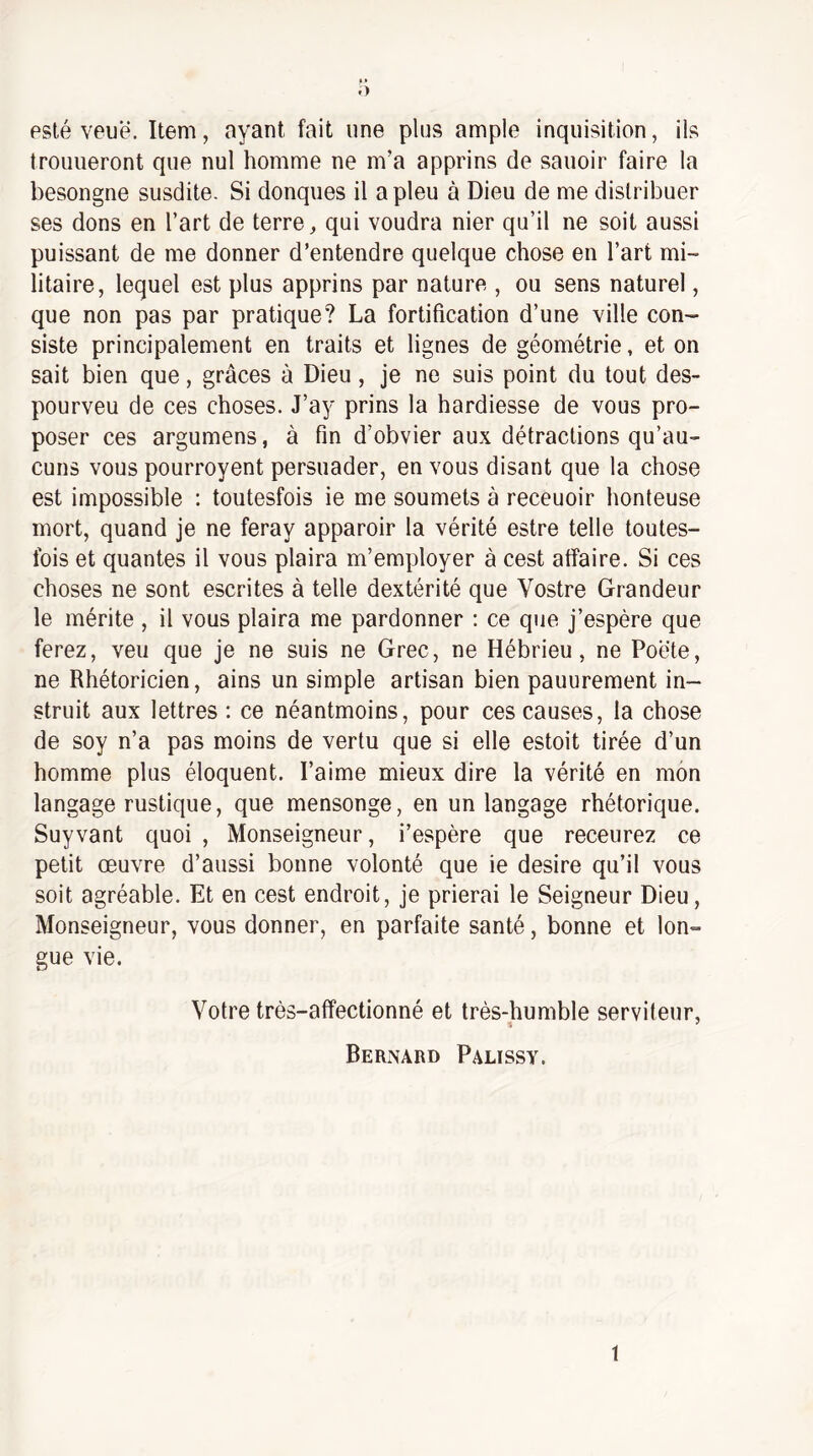 esté veuë. Item, ayant fait une plus ample inquisition, ils trouueront que nul homme ne m’a apprins de sauoir faire la besongne susdite. Si donques il a pieu à Dieu de me distribuer ses dons en l’art de terre, qui voudra nier qu’il ne soit aussi puissant de me donner d’entendre quelque chose en l’art mi¬ litaire, lequel est plus apprins par nature , ou sens naturel, que non pas par pratique? La fortification d’une ville con¬ siste principalement en traits et lignes de géométrie, et on sait bien que, grâces à Dieu, je ne suis point du tout des- pourveu de ces choses. J’ay prins la hardiesse de vous pro¬ poser ces argumens, à fin d’obvier aux détractions qu’au¬ cuns vous pouiToyent persuader, en vous disant que la chose est impossible : toutesfois ie me soumets à receuoir honteuse mort, quand je ne feray apparoir la vérité estre telle toutes- Ibis et quantes il vous plaira m’employer à cest affaire. Si ces choses ne sont escrites à telle dextérité que Vostre Grandeur le mérite , il vous plaira me pardonner ; ce que j’espère que ferez, veu que je ne suis ne Grec, ne Hébrieu, ne Poëte, ne Rhétoricien, ains un simple artisan bien pauurement in¬ struit aux lettres : ce néantmoins, pour ces causes, la chose de soy n’a pas moins de vertu que si elle estoit tirée d’un homme plus éloquent. l’aime mieux dire la vérité en mon langage rustique, que mensonge, en un langage rhétorique. Suyvant quoi , Monseigneur, i’espère que receurez ce petit œuvre d’aussi bonne volonté que ie desire qu’il vous soit agréable. Et en cest endroit, je prierai le Seigneur Dieu, Monseigneur, vous donner, en parfaite santé, bonne et lon¬ gue vie. Votre très-affectionné et très-humble serviteur, Bernard Palissy. 1