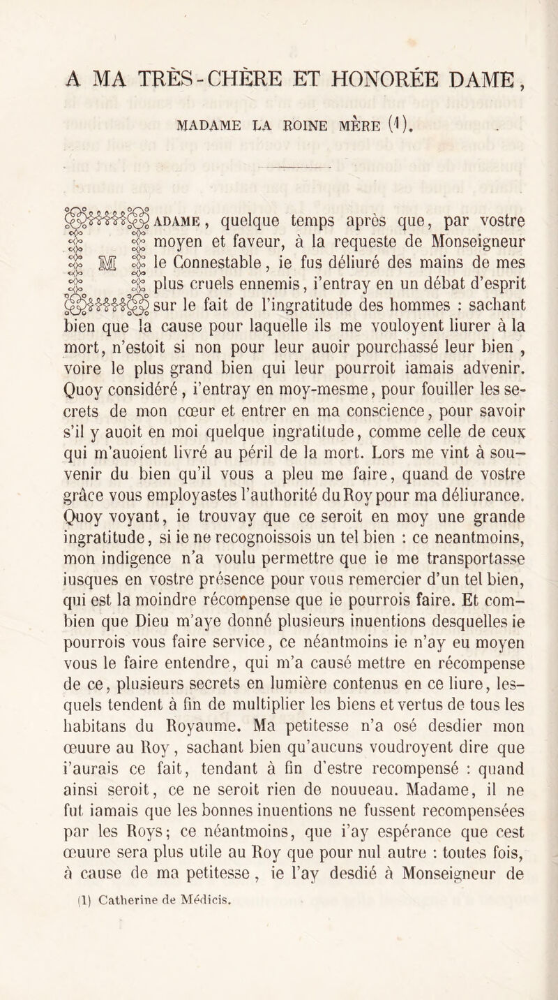 A MA TRÈS - CHÈRE ET HONORÉE DAME, MADAME EA ROINE MERE (^). _ _/o c<>a c<)o o(>o P<>o o<)o o!>o e<)o oÿo oOo c<^ oOo ADAME, quelque temps après que, par vostre moyen et faveur, à la requeste de Monseigneur le Connestable, ie fus déliuré des mains de mes ÿ plus cruels ennemis, i’entray en un débat d’esprit 5 sur le fait de l’ingratitude des hommes : sachant bien que la cause pour laquelle ils me vouloyent liurer à la mort, n’estoit si non pour leur auoir pourchassé leur bien , voire le plus grand bien qui leur pourrait iamais advenir. Quoy considéré , i’entray en moy-mesme, pour fouiller les se¬ crets de mon cœur et entrer en ma conscience, pour savoir s’il y auoit en moi quelque ingratitude, comme celle de ceux qui m’auoient livré au péril de la mort. Lors me vint à sou¬ venir du bien qu’il vous a pieu me faire, quand de vostre grâce vous employastes l’authorité du Roy pour ma déliurance. Quoy voyant, ie trouvay que ce seroit en moy une grande ingratitude, si ie ne recognoissois un tel bien ; ce neantmoins, mon indigence n’a voulu permettre que ie me transportasse iusques en vostre présence pour vous remercier d’un tel bien, qui est la moindre récompense que ie pourrais faire. Et com¬ bien que Dieu m’aye donné plusieurs inuentions desquelles ie pourrais vous faire service, ce néantmoins ie n’ay eu moyen vous le faire entendre, qui m’a causé mettre en récompense de ce, plusieurs secrets en lumière contenus en ce liure, les¬ quels tendent à fin de multiplier les biens et vertus de tous les habitans du Royaume. Ma petitesse n’a osé desdier mon œuure au Roy, sachant bien qu’aucuns voudroyent dire que i’aurais ce fait, tendant à fin d’estre recompensé ; quand ainsi seroit, ce ne seroit rien de nouueau. Madame, il ne fut iamais que les bonnes inuentions ne fussent recompensées par les Roys; ce néantmoins, que i’ay espérance que cest œuure sera plus utile au Roy que pour nul autre : toutes fois, à cause de ma petitesse, ie l’ay desdié à Monseigneur de