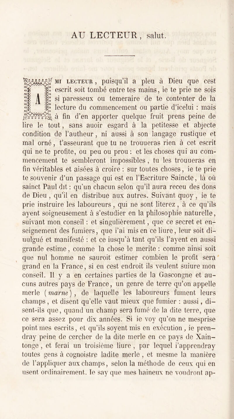 AU LECTEUR, salut. MI LECTEUR, puisqu’il a pieu à Dieu que cest ^8 escrit soit tombé entre tes mains, ie te prie ne sois \ §1: si paresseux ou temeraire de te contenter de la lecture du commencement ou partie d’icelui : mais à fin d’en apporter quelque fruit prens peine de lire le tout, sans auoir esgard à la petitesse et abjecte condition de l’autheur, ni aussi à son langage rustique et mal orné, t’asseurant que tu ne trouueras rien à cet escrit qui ne te profite, ou peu ou prou : et les choses qui au com¬ mencement te sembleront impossibles, tu les trouueras en fin véritables et aisées à croire ; sur toutes choses, ie te prie te souvenir d’un passage qui est en l’Escriture Saincte, là où sainct Paul dit : qu’un chacun selon qu’il aura receu des dons de Dieu , qu’il en distribue aux autres. Suivant quoy, ie te prie instruire les laboureurs, qui ne sont literez, à ce qu’ils ayent soigneusement à s’estudier en la philosophie naturelle, suivant mon conseil ; et singulièrement, que ce secret et en¬ seignement des fumiers, que i’ai mis en ce liure, leur soit di- uulgué et manifesté : et ce iusqu’à tant qu’ils l’ayent en aussi grande estime, comme la chose le mérité : comme ainsi soit que nul homme ne sauroit estimer combien le profit sera grand en la France, si en cest endroit ils veulent suiure mon conseil. Il y a en certaines parties de la Gascongne et au¬ cuns autres pays de France, un genre de terre qu’on appelle merle ( marne ) , de laquelle les laboureurs fument leurs champs, et disent qu’elle vaut mieux que fumier : aussi, di¬ sent-ils que, quand un champ sera fumé de la dite terre, que ce sera assez pour dix années. Si ie voy qu’on ne mesprise point mes escrits, et qu’ils soyent mis en exécution, ie pren- dray peine de cercher de la dite merle en ce pays de Xain- tonge , et ferai un troisième liure , par lequel i’apprendray toutes gens à cognoistre ladite merle , et mesme la manière de l’appliquer aux champs, selon la méthode de ceux qui en usent ordinairement. Te say que mes haineux ne voudront ap- S<C=‘ûooo<C^C jg'ï'rîf's'-îr'ifâ