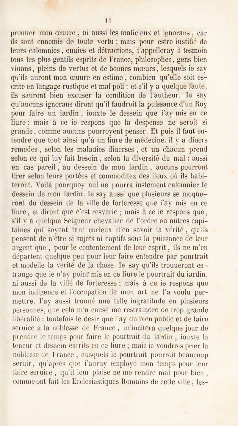 proLiuer mon œuure , ni aussi les malicieux et ignorans, car ils sont ennemis de toute vertu ; mais pour estre iustifié de leurs calomnies, enuies et détractions, i’appelleray à tesmoin tous les plus gentils esprits de France, philosophes, gens bien viuans, pleins de vertus et de bonnes mœurs, lesquels ie say qu’ils auront mon œuure en estime, combien qu’elle soit es- crite en langage rustique et mal poli : et s’il y a quelque faute, ils sauront bien excuser la condition de l’autheur. le say qu’aucuns ignorans diront qu’il faudroit la puissance d’un Roy pour faire un iardin , iouxte le dessein que i’ay mis en ce liure ; mais à ce ie respons que la despense ne seroit si grande, comme aucuns pourroyent penser. Et puis il faut en¬ tendre que tout ainsi qu’à un liure de médecine, il y a diuers remedes, selon les maladies diuerses , et un chacun prend selon ce qui luy fait besoin , selon la diversité du mal : aussi en cas pareil, au dessein de mon iardin, aucuns pourront tirer selon leurs portées et commoditez des lieux où ils habi¬ teront. Voilà pourquoy nul ne pourra iustement calomnier le dessein de mon iardin. le say aussi que plusieurs se moque¬ ront du dessein de la ville de forteresse que i’ay mis en ce liure, et diront que c’est resverie ; mais à ce ie respons que, s’il y a quelque Seigneur chevalier de l’ordre ou autres capi¬ taines qui soyent tant curieux d’en savoir la vérité, qu’ils pensent de n’être si sujets ni captifs sous la puissance de leur argent que , pour le contentement de leur esprit, ils ne m’en départent quelque peu pour leur faire entendre par pourtrait et modelle la vérité de la chose. le say qu’ils trouueront es- trange que ie n’ay point mis en ce liure le pourtrait du iardin, ni aussi de la ville de forteresse ; mais à ce ie respons que mon indigence et l’occupation de mon art ne l’a voulu per¬ mettre. Fay aussi trouué une telle ingratitude en plusieurs personnes, que cela m’a causé me restraindre de trop grande libéralité ; toutefois le désir que i’ay du bien public et de faire seruice à la noblesse de France , m’incitera quelque jour de prendre le temps'pour faire le pourtrait du iardin , iouxte la teneur et dessein escrits en ce liure ; mais ie voudrais prier la noblesse de France , ausquels le pourtrait pourroit beaucou[) seruir, qu’après que i’auray employé mon temps pour leur faire seruice , qu’il leur plaise ne me rendre mal pour bien , comme ont fait les Ecclesiastiques Romains de cette ville, les-