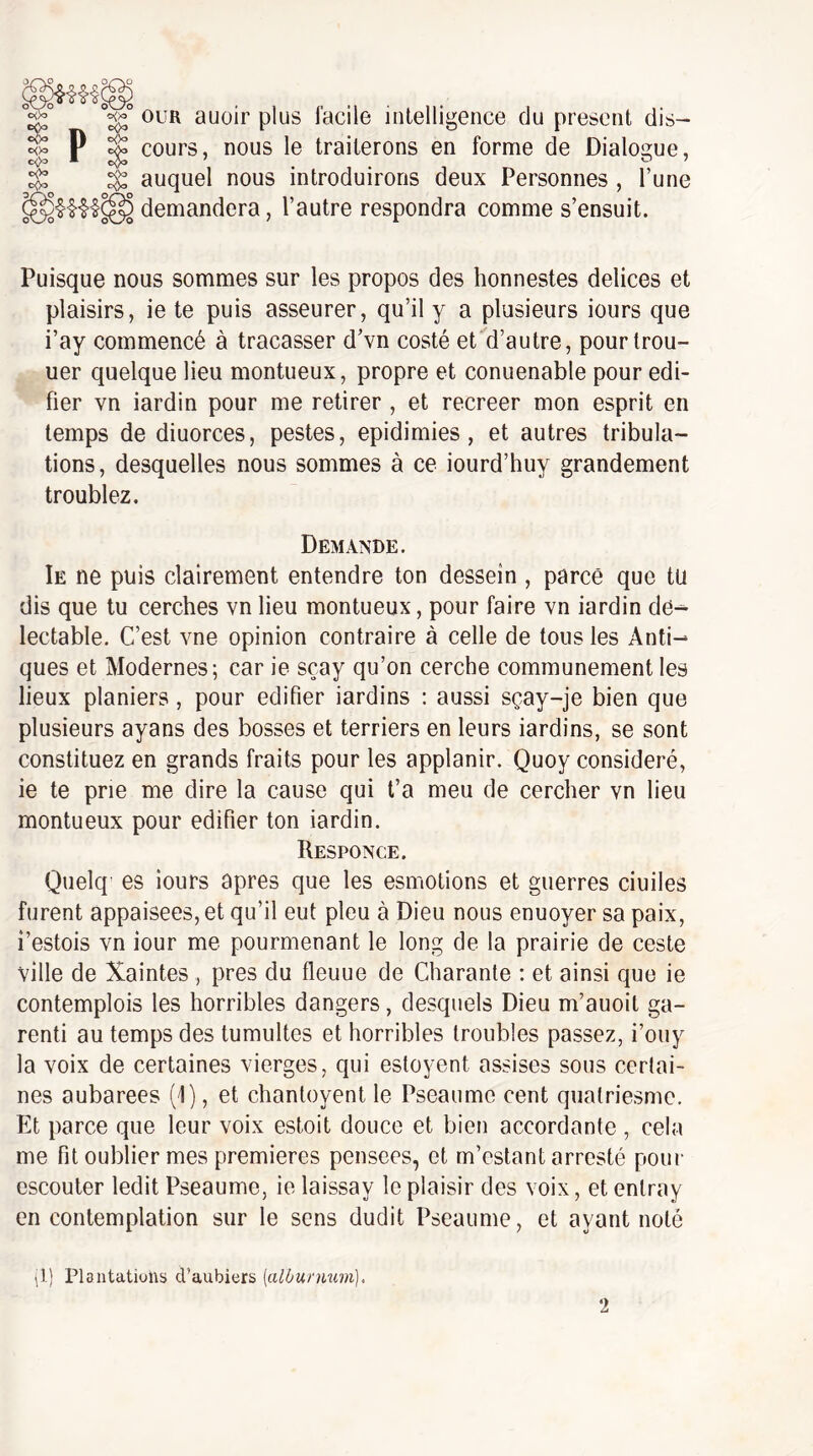 ouR auoir plus facile intelligence du présent dis¬ cours, nous le traiterons en forme de Dialogue, auquel nous introduirons deux Personnes , l’une demandera, l’autre respondra comme s’ensuit. Puisque nous sommes sur les propos des honnestes delices et plaisirs, ie te puis asseurer, qu’il y a plusieurs iours que i’ay commencé à tracasser d’vn costé et d’autre, pourtrou- uer quelque lieu montueux, propre et conuenable pour édi¬ fier vn iardin pour me retirer , et recreer mon esprit en temps de diuorces, pestes, epidimies , et autres tribula¬ tions, desquelles nous sommes à ce iourd’huy grandement troublez. Demande. Ie ne puis clairement entendre ton dessein , parce que tu dis que tu cerches vn lieu montueux, pour faire vn iardin de^ lectable. C’est vne opinion contraire à celle de tous les Anti¬ ques et Modernes; car ie sçay qu’on cerche communément les lieux planiers, pour édifier iardins : aussi sçay-je bien que plusieurs ayans des bosses et terriers en leurs iardins, se sont constituez en grands fruits pour les applanir. Quoy considéré, ie te prie me dire la cause qui t’a meu de cerclier vn lieu montueux pour édifier ton iardin. Responce. Quelq es iours apres que les esmotions et guerres ciuiles furent appaisees, et qu’il eut pieu à Dieu nous enuoyer sa paix, i’estois vn iour me pourmenant le long de la prairie de ceste ville de Xaintes, près du fleuue de Charante : et ainsi que ie contemplois les horribles dangers, desquels Dieu m’auoit ga- renti au temps des tumultes et horribles troubles passez, i’ouy la voix de certaines vierges, qui estoyent assises sous certai¬ nes aubarees (1), et chantoyent le Pseaume cent qualriesme. Et parce que leur voix estoit douce et bien accordante , cela me fit oublier mes premières pensees, et m’estant arresté pour escouler ledit Pseaume, ie laissay le plaisir des voix, et entray en contemplation sur le sens dudit Pseaume, et ayant noté ^1) Plantations d’aubiors {alOurmem), 2