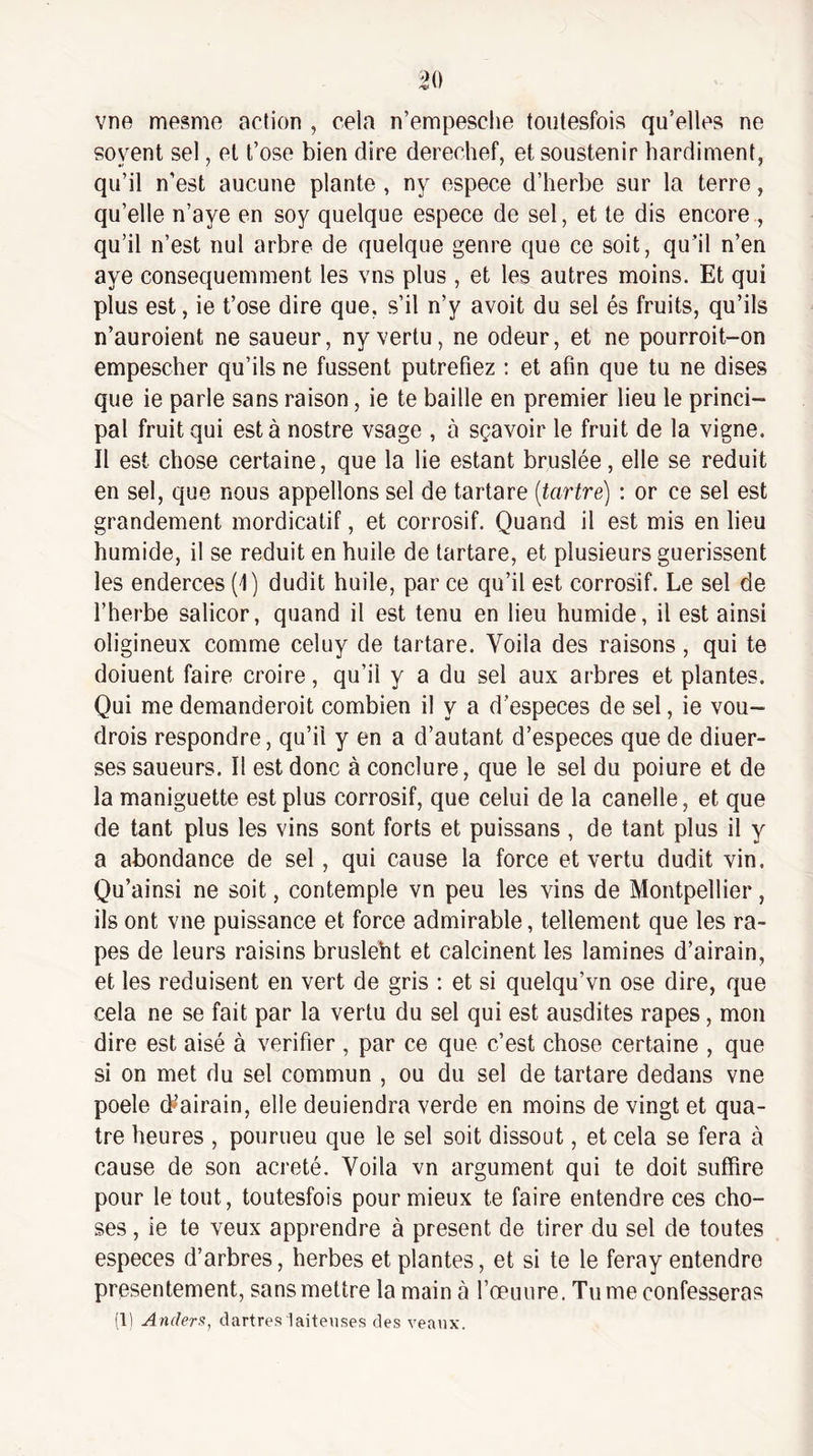 vne mesme action , cela n’empesclie tonlesfois qu’elles ne soyent sel, et t’ose bien dire derechef, etsoustenir hardiment, qu’il n’est aucune plante , ny espece d’herbe sur la terre, qu’elle n’aye en soy quelque espece de sel, et te dis encore , qu’il n’est nul arbre de quelque genre que ce soit, qu’il n’en aye consequemment les vus plus , et les autres moins. Et qui plus est, ie t’ose dire que, s’il n’y avoit du sel és fruits, qu’ils n’auroient ne saueur, ny vertu, ne odeur, et ne pourroit-on empescher qu’ils ne fussent putréfiez ; et afin que tu ne dises que ie parle sans raison, ie te baille en premier lieu le princi¬ pal fruit qui esta nostre vsage , à sçavoir le fruit de la vigne. Il est chose certaine, que la lie estant bruslée, elle se réduit en sel, que nous appelions sel de tartare [tartre) : or ce sel est grandement mordicatif, et corrosif. Quand il est mis en lieu humide, il se réduit en huile de tartare, et plusieurs guérissent les enderces (I) dudit huile, par ce qu’il est corrosif. Le sel de l’herbe salicor, quand il est tenu en lieu humide, il est ainsi oligineux comme celuy de tartare. Voila des raisons, qui te doiuent faire croire, qu’il y a du sel aux arbres et plantes. Qui me demanderoit combien il y a d’especes de sel, ie vou- drois respondre, qu’il y en a d’autant d’especes que de diuer- ses saueurs. Il est donc à conclure, que le sel du poiure et de la maniguette est plus corrosif, que celui de la canelle, et que de tant plus les vins sont forts et puissans , de tant plus il y a abondance de sel, qui cause la force et vertu dudit vin. Qu’ainsi ne soit, contemple vn peu les vins de Montpellier, ils ont vne puissance et force admirable, tellement que les râ¬ pes de leurs raisins brusleht et calcinent les lamines d’airain, et les réduisent en vert de gris : et si quelqu’vn ose dire, que cela ne se fait par la vertu du sel qui est ausdites râpes, mon dire est aisé à vérifier , par ce que c’est chose certaine , que si on met du sel commun , ou du sel de tartare dedans vne poele (L’airain, elle deuiendra verde en moins de vingt et qua¬ tre heures , pourueu que le sel soit dissout, et cela se fera à cause de son acreté. Voila vn argument qui te doit suffire pour le tout, toutesfois pour mieux te faire entendre ces cho¬ ses , ie te veux apprendre à présent de tirer du sel de toutes especes d’arbres, herbes et plantes, et si te le feray entendre présentement, sans mettre la main à l’œuure. Tu me confesseras (1) Ander!^, dartres laiteuses des veaux.