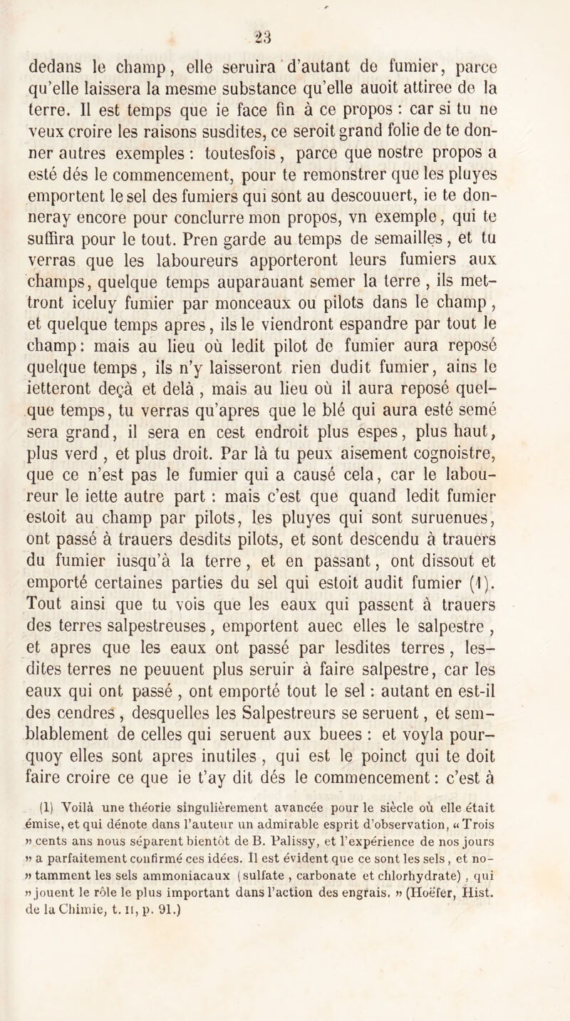 dedans le champ, elle seruira d’autant de fumier, parce qu’elle laissera la mesme substance qu’elle auoit attirée de la terre. Il est temps que ie face fin à ce propos ; car si tu ne veux croire les raisons susdites, ce seroit grand folie de te don¬ ner autres exemples : toutesfois, parce que nostre propos a esté dés le commencement, pour te remonstrer que les pluyes emportent le sel des fumiers qui sont au descouuert, ie te don- neray encore pour conclurre mon propos, vn exemple, qui te suffira pour le tout. Pren garde au temps de semailles, et tu verras que les laboureurs apporteront leurs fumiers aux champs, quelque temps auparauant semer la terre , ils met¬ tront iceluy fumier par monceaux ou pilots dans le champ, et quelque temps apres, ils le viendront espandre par tout le champ: mais au lieu où ledit pilot de fumier aura reposé quelque temps, ils n’y laisseront rien dudit fumier, ains le ietteront deçà et delà, mais au lieu où il aura reposé quel¬ que temps, tu verras qu’apres que le blé qui aura esté semé sera grand, il sera en cest endroit plus espes, plus haut, plus verd , et plus droit. Par là tu peux aisément cognoistre, que ce n’est pas le fumier qui a causé cela, car le labou¬ reur le iette autre part : mais c’est que quand ledit fumier estoit au champ par pilots, les pluyes qui sont suruenues, ont passé à trauers desdits pilots, et sont descendu à trauers du fumier iusqu’à la terre, et en passant, ont dissout et emporté certaines parties du sel qui estoit audit fumier (1). Tout ainsi que tu vois que les eaux qui passent à trauers des terres salpestreuses, emportent auec elles le salpestre , et apres que les eaux ont passé par lesdites terres, les- dites terres ne peuuent plus seruir à faire salpestre, car les eaux qui ont passé , ont emporté tout le sel : autant en est-il des cendres , desquelles les Salpestreurs se seruent, et sem¬ blablement de celles qui seruent aux buees : et voyla pour- quoy elles sont apres inutiles , qui est le poinct qui te doit faire croire ce que ie t’ay dit dés le commencement : c’est à (1) Voilà une théorie singulièrement avancée pour le siècle où elle était émise, et qui dénote dans l’auteur un admirable esprit d’observation, «Trois » cents ans nous séparent bientôt de B. Palissy, et l’expérience de nos jours a parfaitement confirmé ces idées. Il est évident que ce sont les sels, et no- » tamment les sels ammoniacaux (sulfate , carbonate et chlorhydrate) , qui » jouent le rôle le plus important dans l’action des engrais. » (Hoefer, Hist. de la Chimie, t. li, p. 91.)
