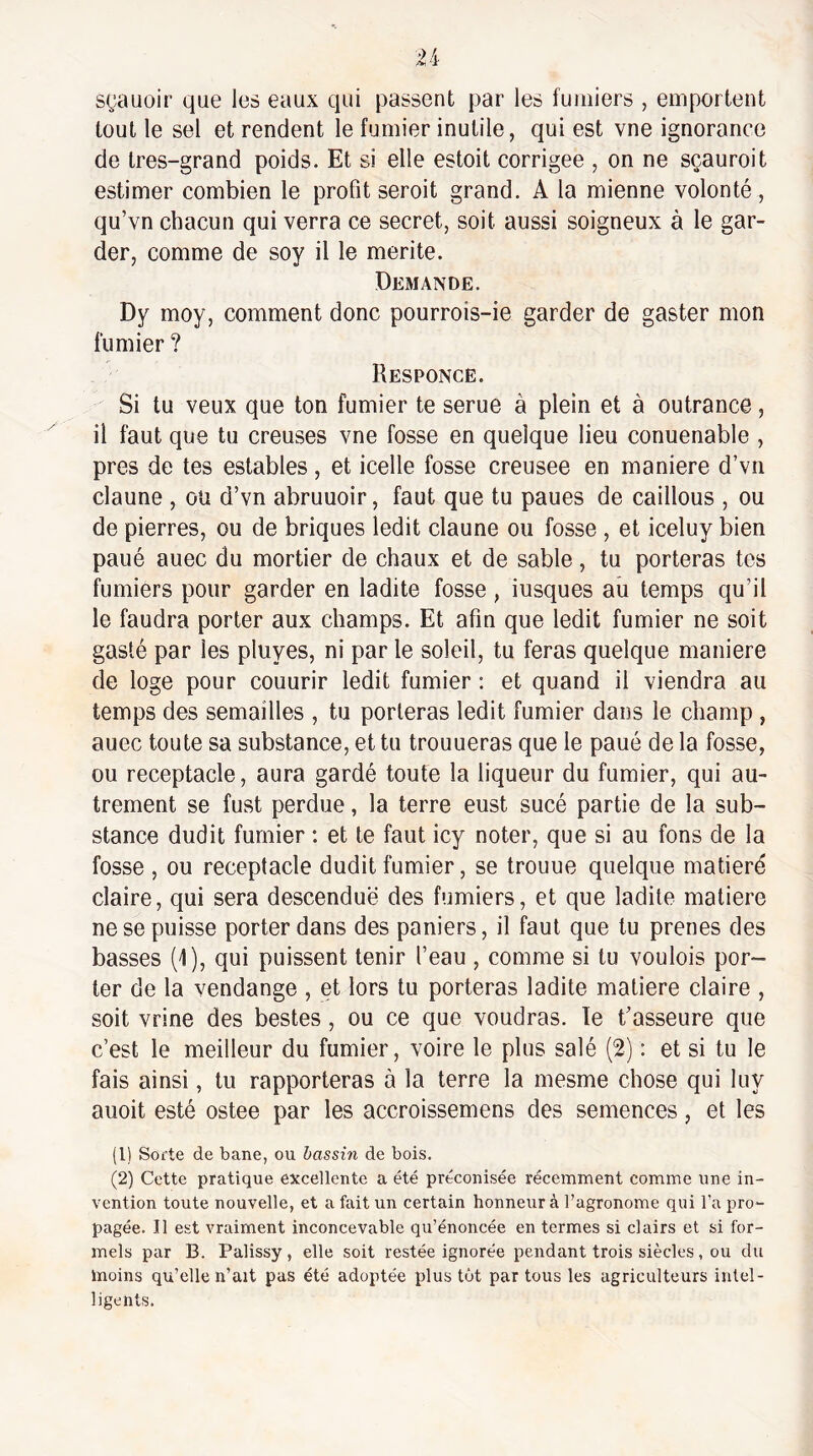 sçauoir que les eaux qui passent par les fumiers , emportent tout le sel et rendent le fumier inutile, qui est vne ignorance de très-grand poids. Et si elle estoit corrigée , on ne sçauroit estimer combien le profit seroit grand. A la mienne volonté , qu’vn chacun qui verra ce secret, soit aussi soigneux à le gar¬ der, comme de soy il le mérité. Demande. Dy moy, comment donc pourrois-ie garder de gaster mon fumier ? Responce. Si tu veux que ton fumier te serue à plein et à outrance, il faut que tu creuses vne fosse en quelque lieu conuenable , près de tes estables, et icelle fosse creusee en maniéré d’vn claune , ou d’vn abruuoir, faut que tu paues de caillous , ou de pierres, ou de briques ledit claune ou fosse , et iceluy bien paué auec du mortier de chaux et de sable, tu porteras tes fumiers pour garder en ladite fosse, iusques au temps qu’il le faudra porter aux champs. Et afin que ledit fumier ne soit gasté par les pluyes, ni par le soleil, tu feras quelque maniéré de loge pour couurir ledit fumier ; et quand il viendra au temps des semailles , tu porteras ledit fumier dans le champ , auec toute sa substance, et tu trouueras que le paué de la fosse, ou réceptacle, aura gardé toute la liqueur du fumier, qui au¬ trement se fust perdue, la terre eust sucé partie de la sub¬ stance dudit fumier : et te faut icy noter, que si au fons de la fosse , ou réceptacle dudit fumier, se trouue quelque matieré claire, qui sera descendue des fumiers, et que ladite matière ne se puisse porter dans des paniers, il faut que tu prenes des basses (1), qui puissent tenir l’eau , comme si tu voulois por¬ ter de la vendange , et lors tu porteras ladite matière claire , soit vrine des bestes , ou ce que voudras. Te t’asseure que c’est le meilleur du fumier, voire le plus salé (2) : et si tu le fais ainsi, tu rapporteras à la terre la mesme chose qui luy auoit esté ostee par les accroissemens des semences, et les (1) Sorte de bane, ou bassin de bois, (2) Cette pratique excellente a été préconisée récemment comme une in¬ vention toute nouvelle, et a fait un certain honneur à l’agronome qui l’a pro¬ pagée. Il est vraiment inconcevable qu’énoncée en termes si clairs et si for¬ mels par B. Palissy , elle soit restée ignorée pendant trois siècles, ou du moins qu’elle n’ait pas été adoptée plus tût par tous les agriculteurs intel¬ ligents.