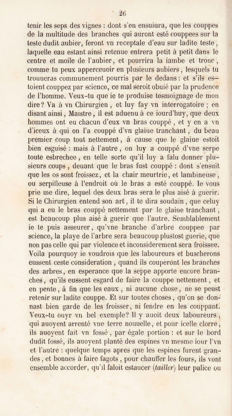 tenir les seps des vignes : dont s’en ensuiura, que les couppes de la multitude des branches qui auront esté couppees sur la teste dudit aubier, feront vn receptale d’eau sur ladite teste , laquelle eau estant ainsi retenue entrera petit à petit dans le centre et moile de l’aubier, et pourrira la iambe et tronc , comme tu peux apperceuoir en plusieurs aubiers, lesquels tu trouueras communément pourris par le dedans : et s’ils es¬ taient couppez par science, ce mal seroit obuié par la prudence de l’homme. Veux-tu que ie te produise tesmoignage de mon dire ? Va à vn Chirurgien , et luy fay vn interrogatoire ; en disant ainsi, Maistre, il est aduenu à ce iourd’huy, que deux hommes ont eu chacun d’eux vn bras couppé , et y en a vn d’iceux à qui on l’a couppé d’vn glaiue tranchant, du beau premier coup tout nettement, à cause que le glaiue estoit bien esguisé : mais à l’autre, on luy a couppé d’vne serpe toute esbrechee, en telle sorte qu’il luy a falu donner plu¬ sieurs coups , deuant que le bras fust couppé : dont s’ensuit que les os sont froissez, et la chair meurtrie, et lambineuse, ou serpiileuse à l’endroit où le bras a esté couppé. le vous prie me dire, lequel des deux bras sera le plus aisé à guérir. Si le Chirurgien entend son art, il te dira soudain, que celuy qui a eu le bras couppé nettement par le glaiue tranchant, est beaucoup plus aisé à guérir que l’autre. Semblablement ie te puis asseurer, qu’vne branche d’arbre couppee par science, la playe de l’arbre sera beaucoup plustost guerie, que non pas celle qui par violence et inconsidérément sera froissée. Voila pourquoy ie voudrais que les laboureurs et buscherons eussent ceste considération , quand ils couperont les branches des arbres, en esperance que la seppe apporte encore bran¬ ches , qu’ils eussent esgard de faire la couppé nettement, et en pente, à fin que les eaux , ni aucune chose, ne se peust retenir sur ladite couppé. Et sur toutes choses, qu’on se don- nast bien garde de les froisser, ni fendre en les couppant. Veux-tu ouyr vn bel exemple? 11 y auoit deux laboureurs , qui auoyent arrenté vne terre nouuelle, et pour icelle clorre, ils auoyent fait vn fossé , par égale portion : et sur le bord dudit fossé, ils auoyent planté des espines vn mesme iour l’vn et l’autre : quelque temps apres que les espines furent gran¬ des , et bonnes à faire fagots , pour chauffer les fours, ils vont ensemble accorder, qu’il faloit estaucer {taille^') leur palice ou