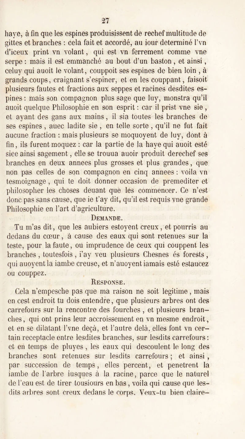 haye, à fin que les espines produisissent de rechef multitude de gittes et branches ; cela fait et accordé, au iour déterminé Tvn d’iceux print vn volant, qui est vn ferrement comme vne serpe : mais il est emmanché au bout d’un baston , et ainsi, celuy qui auoit le volant, couppoit ses espines de bien loin , à grands coups, craignant s’espiner, et en les couppant, faisoit plusieurs fautes et fractions aux seppes et racines desdites es¬ pines ; mais son compagnon plus sage que luy, monstra qu’il auoit quelque Philosophie en son esprit : car il prist vne sie , et ayant des gans aux mains, il sia toutes les branches de ses espines, auec ladite sie , en telle sorte , qu’il ne fut fait aucune fraction : mais plusieurs se moquoyent de luy, dont à fin, ils furent moquez : car la partie de la haye qui auoit esté siee ainsi sagement, elle se trouua auoir produit derechef ses branches en deux années plus grosses et plus grandes, que non pas celles de son compagnon en cinq années : voila vn tesmoignage, qui te doit donner occasion de préméditer et philosopher les choses deuant que les commencer. Ce n’est donc pas sans cause, que ie t’ay dit, qu’il est requis vne grande Philosophie en l’art d’agriculture. Demande. Tu m’as dit, que les aubiers estoyent creux, et pourris au dedans du cœur, à cause des eaux qui sont retenues sur la teste, pour la faute, ou imprudence de ceux qui couppent les branches , toutesfois , i’ay veu plusieurs Chesnes és forests , qui auoyentla iambe creuse, et n’auoyentiamais esté estaucez ou couppez. Response. Cela n’empesche pas que ma raison ne soit légitimé, mais en cest endroit tu dois entendre, que plusieurs arbres ont des carrefours sur la rencontre des fourches , et plusieurs bran¬ dies, qui ont prins leur accroissement en vn mesme endroit, et en se dilatant l’vne deçà, et l’autre delà, elles font vn cer¬ tain réceptacle entre lesdites branches, sur lesdits carrefours : et en temps de pluyes , les eaux qui descoulent le long des branches sont retenues sur lesdits carrefours ; et ainsi , par succession de temps, elles percent, et pénétrent la iambe de l’arbre iusques à la racine, parce que le naturel de l’eau est de tirer lousiours en bas, voila qui cause que les¬ dits arbres sont creux dedans le corps. Veux-tu bien claire-