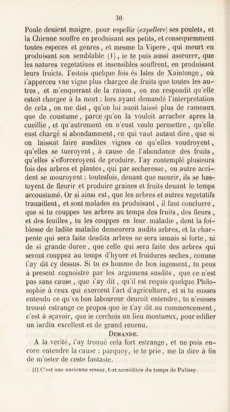 Poule deuient maigre, pour espellir (expellere) ses poulets, et la Chienne souffre en produisant ses petits, et consequernment toutes especes et genres, et mesme la Vipere , qui meurt en produisant son semblable (1), ie te puis aussi asseurer, que les natures vegetatiues et insensibles souffrent, en produisant leurs fruicts. Pestois quelque fois és Isles de Xaintonge, où i’apperceu vne vigne plus chargée de fruits que toutes les au¬ tres , et m’enquerant de la raison , on me respondit qu’elle estoit chargée à la mort : lors ayant demandé l’interpretation de cela , on me dist, qu’on lui auoit laissé plus de rameaux que de coustume, parce qu’on la voulait arracher apres la cueillie , et qu’autrement on n’eust voulu permettre , qu’elle eust chargé si abondamment, ce qui vaut autant dire, que si on laissait faire ausdites vignes ce qu’elles voudroyent, qu’elles se tueroyent, à cause de l’abondance des fruits, qu’elles s’efforceroyent de produire. l’ay contemplé plusieurs fois des arbres et plantes, qui par secheresse, ou autre acci¬ dent se mouroyent : toulesfois, douant que mourir, ils se has- toyent de fleurir et produire graines et fruits deuant le temps accoustumé. Or si ainsi est, que les arbres et autres végétatifs trauaillent, et sont malades en produisant, il faut conclurre , que si tu couppes tes arbres au temps des fruits, des tleurs, et des feuilles , tu les couppes en leur maladie , dont la fai¬ blesse de ladite maladie demeurera audits arbres, et la char¬ pente qui sera faite desdits arbres ne sera iamais si forte, ni de si grande duree , que celle qui sera faite des arbres qui seront couppez au temps d’hyuer et froidures seches, comme i’ay dit cy dessus. Si tu es homme de bon iugement, tu peus à présent cognoistre par les argumens susdits, que ce n’est pas sans cause , que i’ay dit, qu’il est requis quelque Philo¬ sophie à ceux qui exercent l’art d’agriculture, et si tu eusses entendu’ce qu’vnbon laboureur deuroit entendre, tu n’eusses trouué estrange ce propos que ie t’ay dit au commencement, c’est à sçavoir, que ie cerchois un lieu montueux, pour édifier un iardin excellent et de grand reuenu. Demande. A la vérité, i’ay trouué cela fort estrange, et ne puis en¬ core entendre la cause : parquoy, ie te prie, me la dire à fin de m’oster de ceste fantasie. (l) C’est une ancienne erreur, fort accréditée du temps de Palissy.