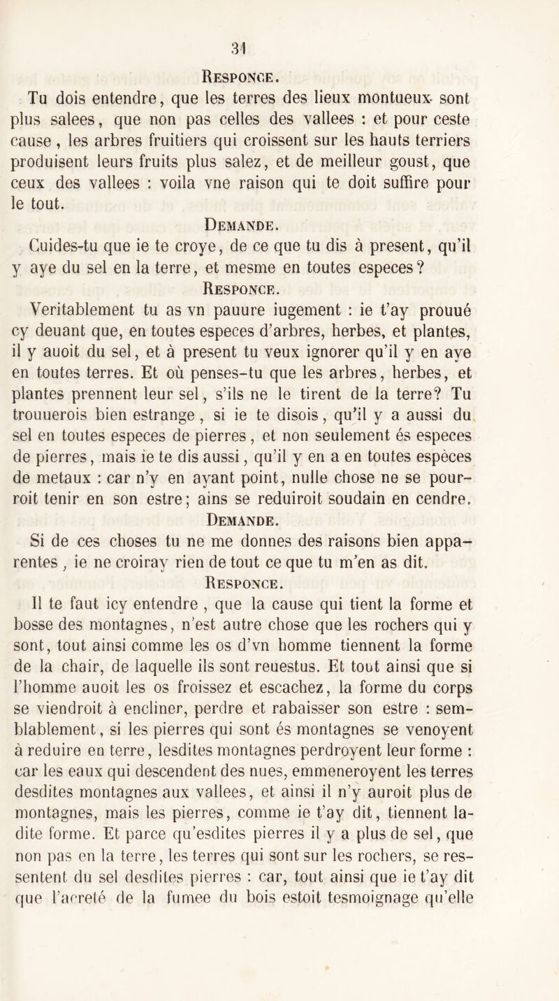 Responoe. Tu dois entendre, que les terres des lieux montueux- sont plus salees, que non pas celles des vallees : et pour ceste cause , les arbres fruitiers qui croissent sur les hauts terriers produisent leurs fruits plus salez, et de meilleur goust, que ceux des vallees ; voila vne raison qui te doit suffire pour le tout. Demande. Cuides-tu que ie te croye, de ce que tu dis à présent, qu’il y aye du sel en la terre, et mesme en toutes especes ? Responce. Véritablement tu as vn pauure iugement : ie t’ay prouué cy deuant que, en toutes especes d’arbres, herbes, et plantes, il y auoit du sel, et à présent tu veux ignorer qu’il y en aye en toutes terres. Et où penses-tu que les arbres, herbes, et plantes prennent leur sel, s’ils ne le tirent de la terre? Tu troiiuerois bien estrange, si ie te disois, qu’il y a aussi du sel en toutes especes de pierres , et non seulement és especes de pierres, mais ie te dis aussi, qu’il y en a en toutes espèces de métaux : car n’y en ayant point, nulle chose ne se pour- roit tenir en son estre; ains se réduirait soudain en cendre. Demande. Si de ces choses tu ne me donnes des raisons bien appa¬ rentes , ie ne croiray rien de tout ce que tu m’en as dit. Responce. Il te faut icy entendre , que la cause qui tient la forme et bosse des montagnes, n’est autre chose que les rochers qui y sont, tout ainsi comme les os d’vn homme tiennent la forme de la chair, de laquelle iis sont reuestus. Et tout ainsi que si l’homme auoit les os froissez et escachez, la forme du corps se viendrait à encliner, perdre et rabaisser son estre : sem¬ blablement , si les pierres qui sont és montagnes se venoyent à réduire en terre, lesdites montagnes perdroyent leur forme : car les eaux qui descendent des nues, emmeneroyent les terres desdites montagnes aux vallees, et ainsi il n’y auroit plus de montagnes, mais les pierres, comme ie t’ay dit, tiennent la¬ dite forme. Et parce qu’esdites pierres il y a plus de sel, que non pas en la terre, les terres qui sont sur les rochers, se res¬ sentent du sel desdites pierres : car, tout ainsi que ie t’ay dit que l’acreté de la fumee du bois estoit tesmoîgnage qu’elle