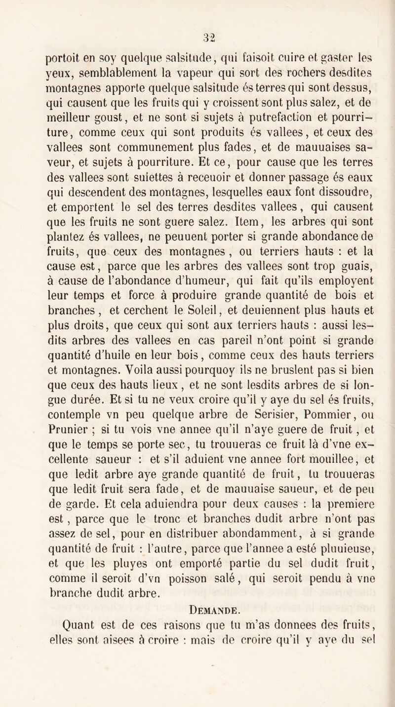 portoit en soy quelque salsitude, qui faisoit cuire et gastor les yeux, semblablement la vapeur qui sort des rochers desdites montagnes apporte quelque salsitude és terres qui sont dessus, qui causent que les fruits qui y croissent sont plus salez, et de meilleur goust, et ne sont si sujets à putréfaction et pourri¬ ture, comme ceux qui sont produits és vallees, et ceux des vallees sont communément plus fades, et de mauuaises sa¬ veur, et sujets à pourriture. Et ce, pour cause que les terres des vallees sont suiettes à receuoir et donner passage és eaux qui descendent des montagnes, lesquelles eaux font dissoudre, et emportent le sel des terres desdites vallees, qui causent que les fruits ne sont guere salez. Item, les arbres qui sont plantez és vallees, ne peuuent porter si grande abondance de fruits, que ceux des montagnes, ou terriers hauts ; et la cause est, parce que les arbres des vallees sont trop guais, à cause de l’abondance d’humeur, qui fait qu’ils employant leur temps et force à produire grande quantité de bois et branches , et cerchent le Soleil, et deuiennent plus hauts et plus droits, que ceux qui sont aux terriers hauts : aussi les- dits arbres des vallees en cas pareil n’ont point si grande quantité d’huile en leur bois, comme ceux des hauts terriers et montagnes. Voila aussi pourquoy ils ne bruslent pas si bien que ceux des hauts lieux, et ne sont lesdits arbres de si lon¬ gue durée. Et si tu ne veux croire qu’il y aye du sel és fruits, contemple vn peu quelque arbre de Serisier, Pommier, ou Prunier ; si tu vois vne annee qu’il n’aye guere de fruit, et que le temps se porte sec, tu trouueras ce fruit là d’vne ex¬ cellente saueur : et s’il adulent vne annee fort mouillée, et que ledit arbre aye grande quantité de fruit, tu trouueras que ledit fruit sera fade, et de mauuaise saueur, et de peu de garde. Et cela aduiendra pour deux causes : la première est, parce que le tronc et branches dudit arbre n’ont pas assez de sel, pour en distribuer abondamment, à si grande quantité de fruit ; l’autre, parce que l’annee a esté pluuieuse, et que les pluyes ont emporté partie du sel dudit fruit, comme il seroit d’vn poisson salé, qui serait pendu à vne branche dudit arbre. Demande. Quant est de ces raisons que tu m’as données des fruits, elles sont aisees à croire ; mais de croire qu’il y aye du sel