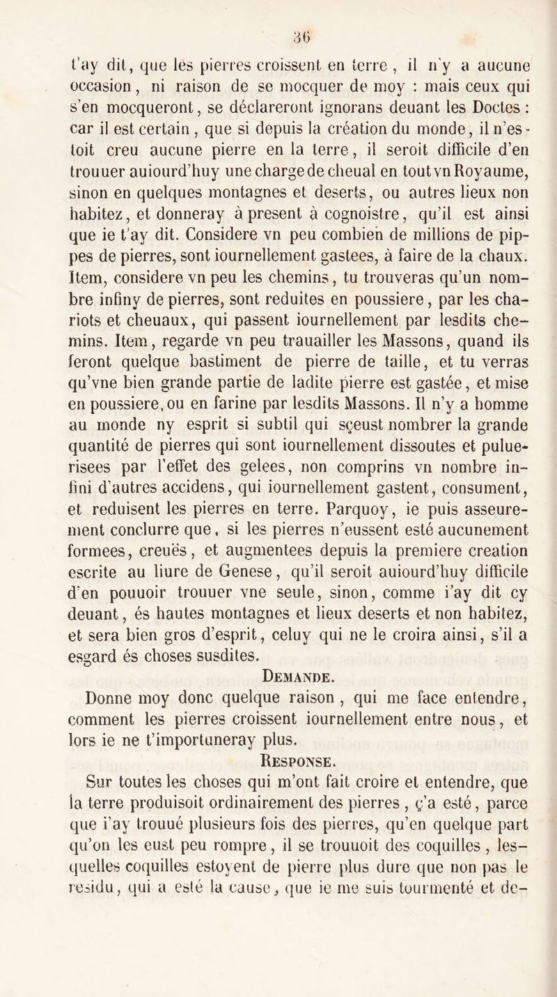 t’ay dit, que les pierres croissent en terre , il n’y a aucune occasion, ni raison de se mocquer de moy ; mais ceux qui s’en mocqueront, se déclareront ignorans deuant les Doctes ; car il est certain , que si depuis la création du monde, il n’es- toit creu aucune pierre en la terre, il seroit difficile d’en trouuer auiourd’huy une charge de clieual en tout vn Royaume, sinon en quelques montagnes et deserts, ou autres lieux non habitez, et donneray à présent à cognoistre, qu’il est ainsi que ie t’ay dit. Considéré vn peu combien de millions de pip- pes de pierres, sont iournellement gastees, à faire de la chaux. Item, considéré vn peu les chemins, tu trouveras qu’un nom¬ bre infmy de pierres, sont réduites en poussière, par les cha¬ riots et chenaux, qui passent iournellement par lesdits che¬ mins. Item, regarde vn peu trauailler les Massons, quand ils feront quelque bastiment de pierre de taille, et tu verras qu’vne bien grande partie de ladite pierre est gastée, et mise en poussière, ou en farine par lesdits Massons. Il n’y a homme au monde ny esprit si subtil qui sçeust nombrer la grande quantité de pierres qui sont iournellement dissoutes et pulue- risees par l’effet des gelees, non comprins vn nombre in¬ fini d’autres accidens, qui iournellement gastent, consument, et réduisent les pierres en terre. Parquoy, ie puis asseure- ment conclurre que, si les pierres n’eussent esté aucunement formées, creuës, et augmentées depuis la première création escrite au liure de Genese, qu’il seroit auiourd’huy difficile d’en pouuoir trouuer vne seule, sinon, comme i’ay dit cy deuant, és hautes montagnes et lieux deserts et non habitez, et sera bien gros d’esprit, celuy qui ne le croira ainsi, s’il a esgard és choses susdites. Demande. Donne moy donc quelque raison , qui me face entendre, comment les pierres croissent iournellement entre nous, et lors ie ne t’importuneray plus. Response. Sur toutes les choses qui m’ont fait croire et entendre, que la terre produisoit ordinairement des pierres , g’a esté, parce que i’ay trouué plusieurs fois des pierres, qu’en quelque part qu’on les eust peu rompre, il se trouuoit des coquilles, les¬ quelles coquilles estoyenl de pierre plus dure que non pas le résidu, qui a esté la cause, que ie me suis tourmenté et de-