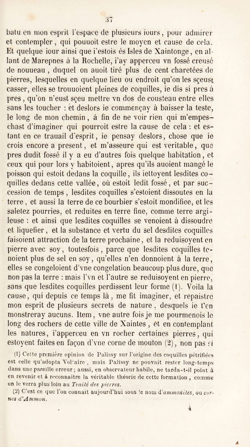 balu en mon esprit l’espaee de plusieurs iours, pour admirer et contempler, qui pouuoit eslre le moyen et cause de cela. Et quelque iour ainsi que i’estois és Isles de Xaintonge, en al¬ lant de Marepnes à la Rochelle, i’ay apperceu vn fossé creusé de nouueau , duquel on auoit tiré plus de cent charetées de pierres, lesquelles en quelque lieu ou endroit qu’on les sçeust casser, elles se trouuoient pleines de coquilles, ie dis si près à près , qu’on n’eust sçeu mettre vn dos de Cousteau entre elles sans les toucher ; et deslors ie commençay à baisser la teste, le long de mon chemin, à fin de ne voir rien qui m’empes- chast d’imaginer qui pourrait estre la cause de cela ; et es¬ tant en ce trauail d’esprit, ie pensay deslors, chose que ie crois encore a présent, et m’asseure qui est véritable, que près dudit fossé il y a eu d’autres fois quelque habitation, et ceux qui pour lors y habitoient, apres qu’ils auoient mangé le poisson qui estoit dedans la coquille, ils iettoyent lesdites co¬ quilles dedans cette vallée, où estoit ledit fossé, et par suc¬ cession de temps , lesdites coquilles s’estoient dissoutes en la terre, et aussi la terre de ce bourbier s’estoit mondifiee, et les saletez pourries, et réduites en terre fine, comme terre argi¬ leuse ; et ainsi que lesdites coquilles se venoient à dissoudre et liquéfier, et la substance et vertu du sel desdites coquilles faisoient attraction de la terre prochaine, et la reduisoyent en pierre avec soy, toutesfois, parce que lesdites coquilles te- noient plus de sel en soy, qu’elles n’en donnoient à la terre, elles se congeloient d’vne congélation beaucoup plus dure, que non pas la terre : mais l’vn et l’autre se reduisoyent en pierre, sans que lesdites coquilles perdissent leur forme (1). Voila la cause, qui depuis ce temps là, me fit imaginer, et repaistre mon esprit de plusieurs secrets de nature, desquels ie l’cn monstreray aucuns. Item , vne autre fois je me pourmenois le long des rochers de cette ville de Xaintes , ét en contemplant les natures, i’apperceu en vn rocher certaines pierres, qui estoyent faites en façon d’vne corne de mouton (2), non pas ri (1) Cette première opinion de Palissy sur l’origine des coquilles pétrifiées est celle qu’adopta Yol'aire , mais Palissy ne pouvait rester long-temps dans une pareille erreur ; aussi, en observateur habile, ne tarda-t*il point à en revenir et à reconnaître la véritable théorie de cette formation , comme on le verra plus loin au Trailé des pierres. (2) C’est ce que l’on connaît aujourd’hui sous !c nom à'ammoniles, ou cor¬ nes d’Atnmon. 4