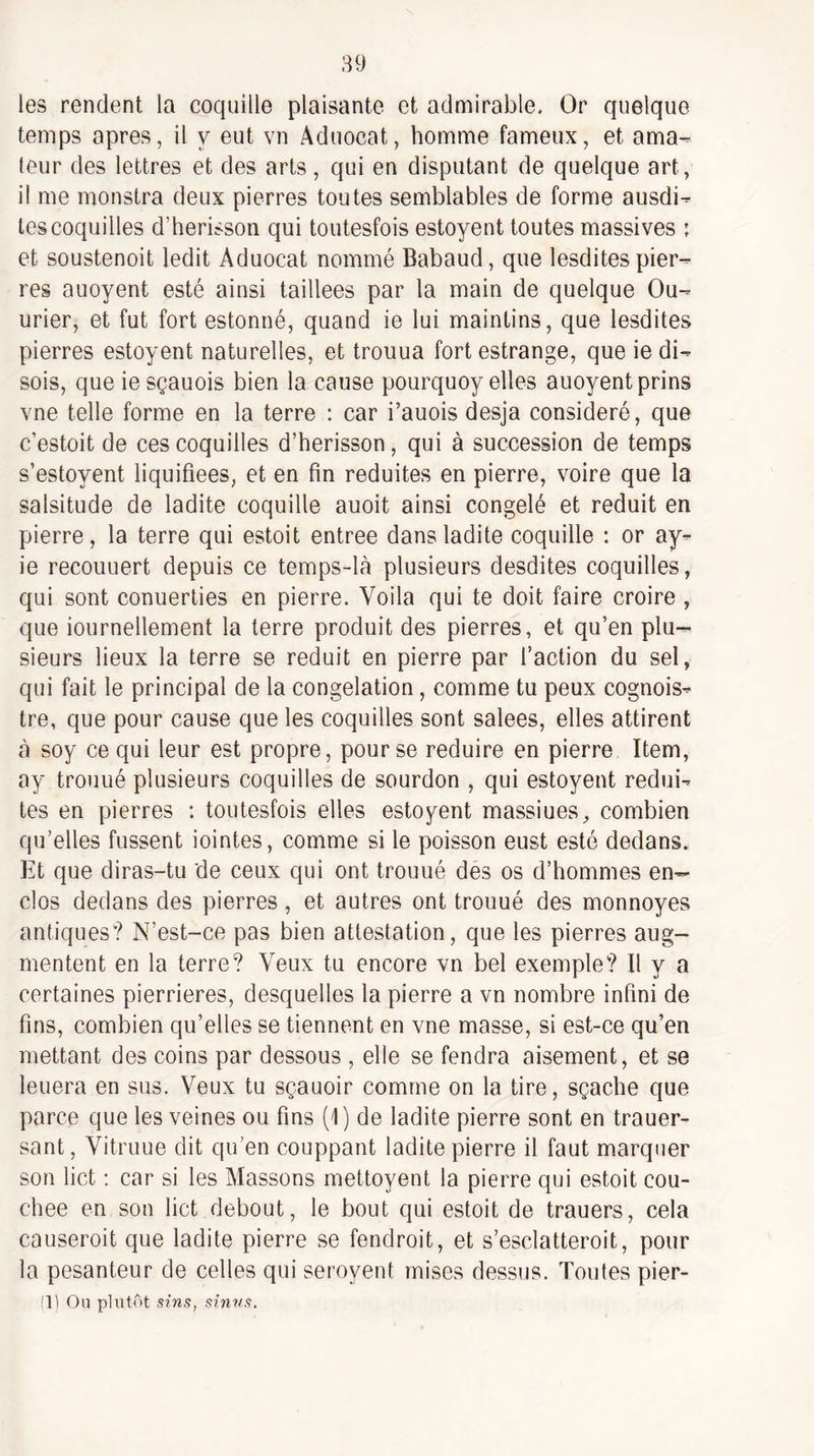 les rendent la coquille plaisante et admirable. Or quelque temps apres, il y eut vn Aduocat, homme fameux, et ama- leur des lettres et des arts, qui en disputant de quelque art, il me monstra deux pierres toutes semblables de forme ausdi- tes coquilles d’herisson qui toutesfois estoyent toutes massives ; et soustenoit ledit Aduocat nommé Babaud, que lesdites pier¬ res auoyent esté ainsi taillées par la main de quelque Ou- urier, et fut fort estonné, quand ie lui maintins, que lesdites pierres estoyent naturelles, et trouua fort estrange, que ie di¬ sois, que ie sçauois bien la cause pourquoy elles auoyent prins vne telle forme en la terre ; car i’auois desja considéré, que c’estoit de ces coquilles d’herisson, qui à succession de temps s’estoyent liquifiees, et en fin réduites en pierre, voire que la salsitude de ladite coquille auoit ainsi congelé et réduit en pierre, la terre qui estoit entree dans ladite coquille ; or ay^ ie recouuert depuis ce temps-là plusieurs desdites coquilles, qui sont conuerties en pierre. Voila qui te doit faire croire , que iournellement la terre produit des pierres, et qu’en plu¬ sieurs lieux la terre se réduit en pierre par l’action du sel, qui fait le principal de la congélation, comme tu peux cognois- tre, que pour cause que les coquilles sont salees, elles attirent à soy ce qui leur est propre, pour se réduire en pierre Item, ay trouué plusieurs coquilles de sourdon , qui estoyent rédui¬ tes en pierres ; toutesfois elles estoyent massiues, combien qu’elles fussent iointes, comme si le poisson eust esté dedans. Et que diras-tu de ceux qui ont trouué des os d’hommes en¬ clos dedans des pierres , et autres ont trouué des monnoyes antiques? N’est-ce pas bien attestation, que les pierres aug¬ mentent en la terre? Veux tu encore vn bel exemple? Il y a certaines pierrieres, desquelles la pierre a vn nombre infini de fins, combien qu’elles se tiennent en vne masse, si est-ce qu’en mettant des coins par dessous , elle se fendra aisément, et se leuera en sus. Veux tu sçauoir comme on la tire, sçache que parce que les veines ou fins (1) de ladite pierre sont en trauer- sant, Vitruue dit qu’en couppant ladite pierre il faut marquer son lict : car si les Massons mettoyent la pierre qui estoit cou¬ chée en son lict debout, le bout qui estoit de trauers, cela causeroit que ladite pierre se fendroit, et s’esclatteroit, pour la pesanteur de celles qui seroyent mises dessus. Toutes pier-