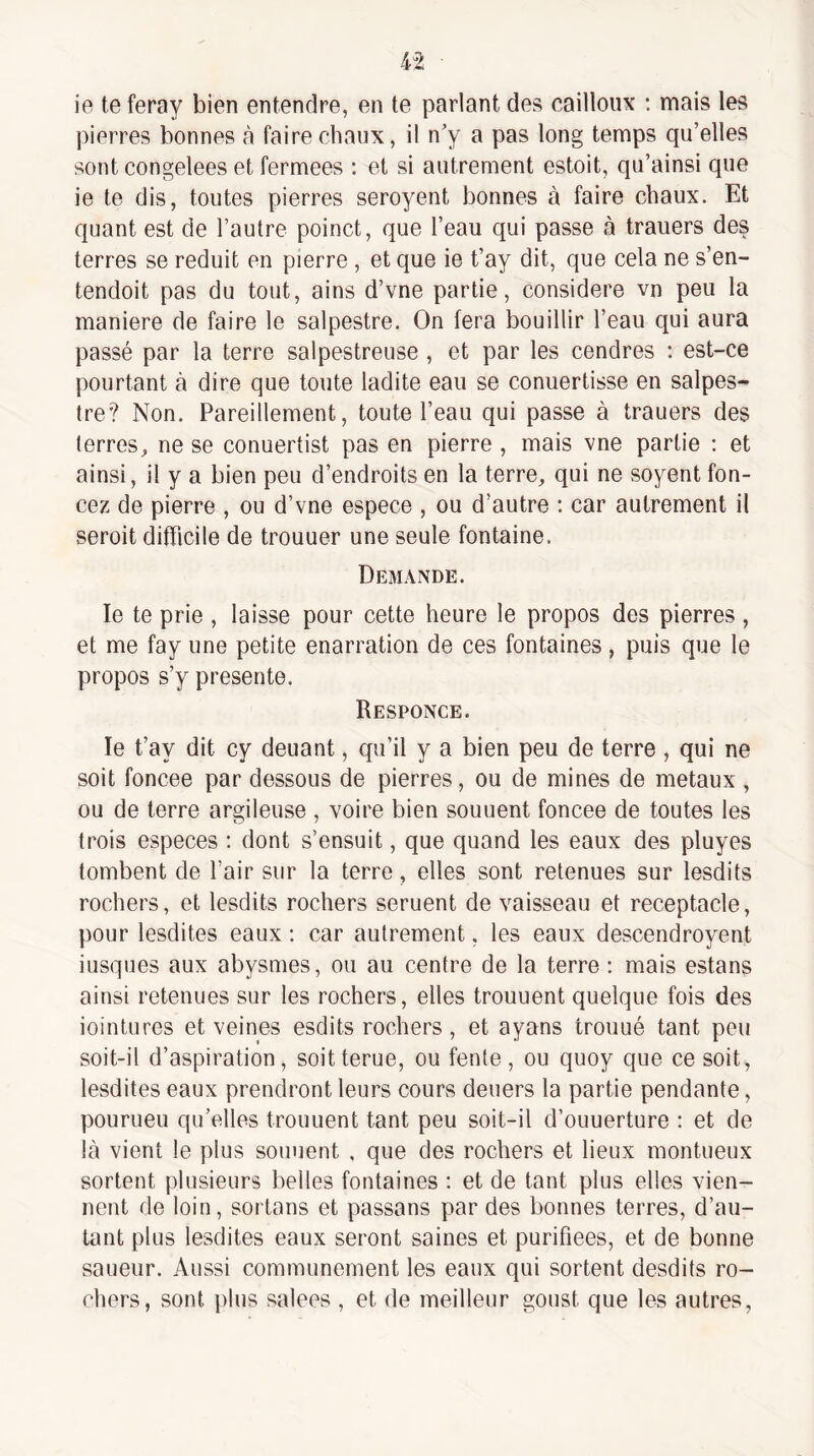 ie teferay bien entendre, en te parlant des cailloux ; mais les pierres bonnes à faire chaux, il n'y a pas long temps qu’elles sont congelees et fermées ; et si autrement estoit, qu’ainsi que ie te dis, toutes pierres seroyent bonnes à faire chaux. Et quant est de l’autre poinct, que l’eau qui passe à trauers des terres se réduit en pierre , et que ie t’ay dit, que cela ne s’en- tendoit pas du tout, ains d’vne partie, considéré vn peu la maniéré de faire le salpestre. On fera bouillir l’eau qui aura passé par la terre salpestreuse , et par les cendres ; est-ce pourtant à dire que toute ladite eau se conuertisse en salpes¬ tre’? Non. Pareillement, toute l’eau qui passe à trauers des terres^ ne se conuertist pas en pierre , mais vne partie : et ainsi, il y a bien peu d’endroits en la terre, qui ne soyent fon¬ cez de pierre , ou d’vne espece , ou d’autre : car autrement il seroit difficile de trouuer une seule fontaine. Dejiande. le te prie , laisse pour cette heure le propos des pierres , et me fay une petite enarration de ces fontaines, puis que le propos s’y présente. Responce. le t’ay dit cy deuant, qu’il y a bien peu de terre , qui ne soit foncee par dessous de pierres, ou de mines de métaux , ou de terre argileuse , voire bien sonnent foncee de toutes les trois especes : dont s’ensuit, que quand les eaux des pluyes tombent de l’air sur la terre, elles sont retenues sur lesdits rochers, et lesdits rochers seruent de vaisseau et réceptacle, pour lesdites eaux : car autrement, les eaux descendroyent iusques aux abysmes, ou au centre de la terre : mais estans ainsi retenues sur les rochers, elles trouuent quelque fois des iointures et veines esdits rochers, et ayans trouué tant peu soit-il d’aspiration, soitterue, ou fente, ou quoy que ce soit, lesdites eaux prendront leurs cours deuers la partie pendante, pourueu qu’elles trouuent tant peu soit-il d’ouuerture : et de là vient le plus sonnent , que des rochers et lieux montueux sortent plusieurs belles fontaines ; et de tant plus elles vien¬ nent de loin, sortons et passons par des bonnes terres, d’au¬ tant plus lesdites eaux seront saines et purifiées, et de bonne saueur. Aussi communément les eaux qui sortent desdits ro¬ chers, sont plus salees , et de meilleur goust que les autres,