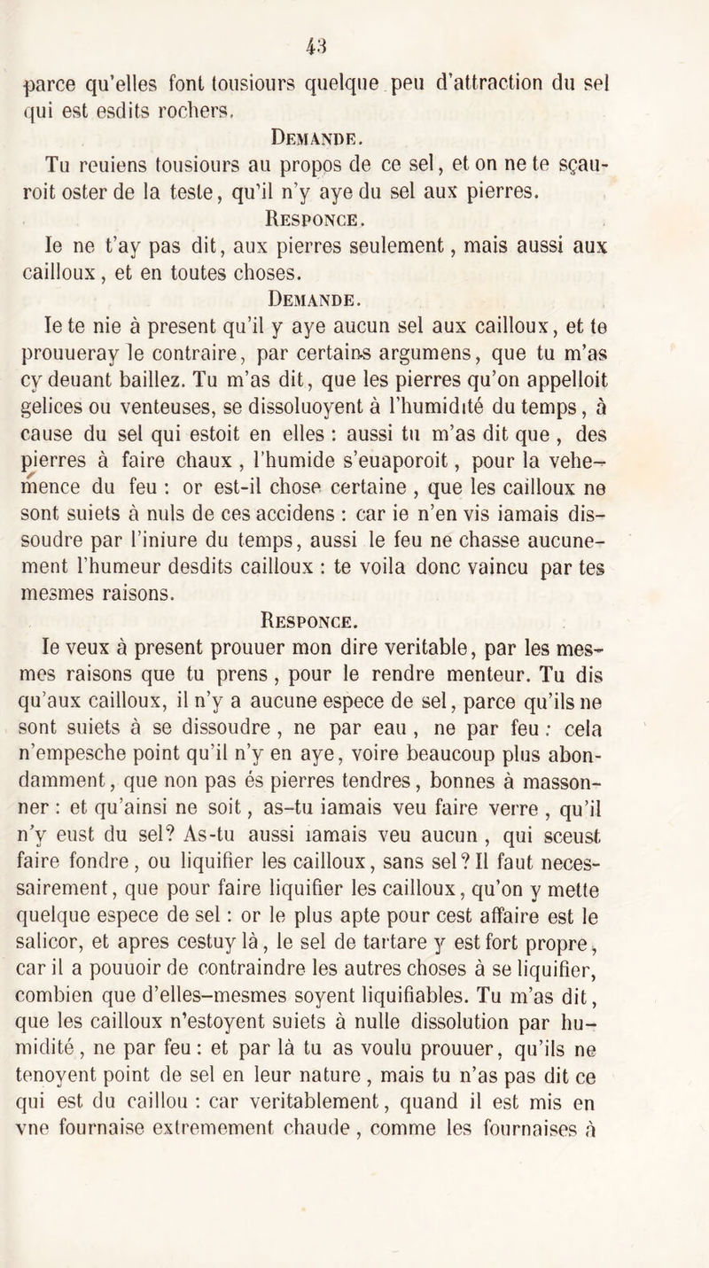 parce qu’elles font tousiours quelque peu d’attraction du sel qui est esdits rochers. Demande. Tu reuiens tousiours au propos de ce sel, et on ne te sçau- roit ester de la teste, qu’il n’y aye du sel aux pierres. Responce. le ne t’ay pas dit, aux pierres seulement, mais aussi aux cailloux, et en toutes choses. Demande. le te nie à présent qu’il y aye aucun sel aux cailloux, et te prouueray le contraire, par certain.s argumens, que tu m’as cy deuant baillez. Tu m’as dit, que les pierres qu’on appelloit gelices ou venteuses, se dissoluoyent à l’humidité du temps, à cause du sel qui estoit en elles : aussi tu m’as dit que , des pierres à faire chaux , l’humide s’euaporoit, pour la vehe- mence du feu : or est-il chose certaine , que les cailloux ne sont suiets à nuis de ces accidens : car ie n’en vis iamais dis¬ soudre par l’iniure du temps, aussi le feu ne chasse aucune¬ ment l’humeur desdits cailloux : te voila donc vaincu par tes mesmes raisons. Responce. le veux à présent prouuer mon dire véritable, par les mes¬ mes raisons que tu prens , pour le rendre menteur. Tu dis qu’aux cailloux, il n’y a aucune espece de sel, parce qu’ils ne sont suiets à se dissoudre , ne par eau , ne par feu ; cela n’empesche point qu’il n’y en aye, voire beaucoup plus abon¬ damment , que non pas és pierres tendres, bonnes à masson- ner : et qu’ainsi ne soit, as-tu iamais veu faire verre , qu’il n’y eust du sel? As-tu aussi iamais veu aucun, qui sceust faire fondre, ou liquifier les cailloux, sans sel?Il faut néces¬ sairement, que pour faire liquifier les cailloux, qu’on y mette quelque espece de sel : or le plus apte pour cest affaire est le salicor, et apres cestuy là, le sel de tartare y est fort propre ^ car il a pouuoir de contraindre les autres choses à se liquifier, combien que d’elles-mesmes soyent liquifiables. Tu m’as dit, que les cailloux n’estoyent suiets à nulle dissolution par hu¬ midité , ne par feu : et par là tu as voulu prouuer, qu’ils ne tenoyent point de sel en leur nature , mais tu n’as pas dit ce qui est du caillou ; car véritablement, quand il est mis en vne fournaise extrêmement chaude, comme les fournaises à