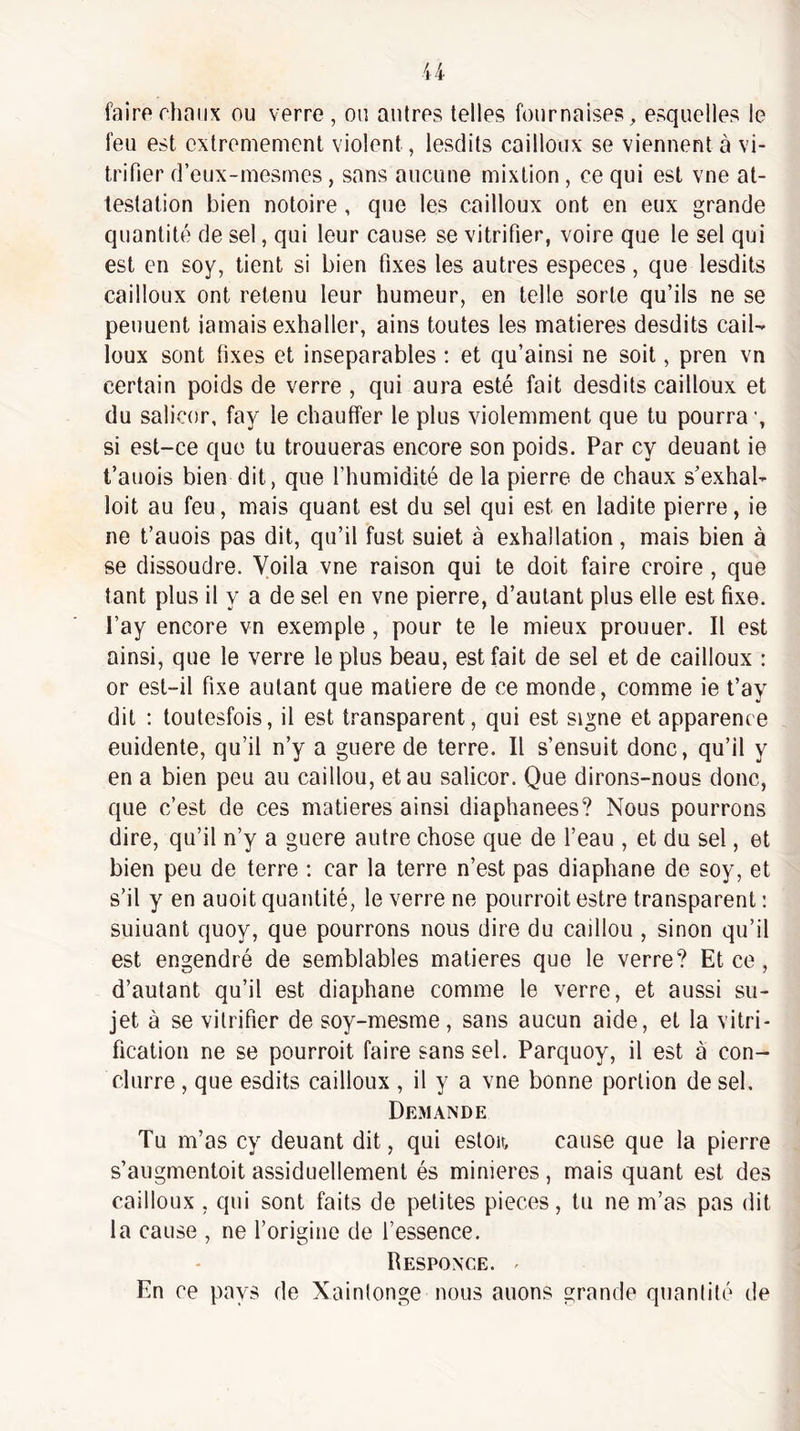 faire chaux ou verre , ou autres telles fournaises , esquelles le feu est extrêmement violent, lesdits cailloux se viennent à vi¬ trifier d’eux-mesrnes, sans aucune mixtion , ce qui est vne at¬ testation bien notoire , que les cailloux ont en eux grande quantité de sel, qui leur cause se vitrifier, voire que le sel qui est en soy, tient si bien fixes les autres especes, que lesdits cailloux ont retenu leur humeur, en telle sorte qu’ils ne se peuuent iamais exhaller, ains toutes les matières desdits cail¬ loux sont fixes et inséparables ; et qu’ainsi ne soit, pren vn certain poids de verre , qui aura esté fait desdits cailloux et du salicor, fay le chauffer le plus violemment que tu pourra ’, si est-ce que tu trouueras encore son poids. Par cy deuant ie t’auois bien dit, que l’humidité de la pierre de chaux s’exhal- loit au feu, mais quant est du sel qui est en ladite pierre, ie ne t’auois pas dit, qu’il fust suiet à exhallation, mais bien à se dissoudre. Voila vne raison qui te doit faire croire, que tant plus il y a de sel en vne pierre, d’autant plus elle est fixe, l’ay encore vn exemple, pour te le mieux prouuer. Il est ainsi, que le verre le plus beau, est fait de sel et de cailloux : or est-il fixe autant que matière de ce monde, comme ie t’ay dit : toutesfois, il est transparent, qui est signe et apparence euidente, qu’il n’y a guere de terre. Il s’ensuit donc, qu’il y en a bien peu au caillou, et au salicor. Que dirons-nous donc, que c’est de ces matières ainsi diaphanees? Nous pourrons dire, qu’il n’y a guere autre chose que de l’eau , et du sel, et bien peu de terre ; car la terre n’est pas diaphane de soy, et s’il y en auoit quantité, le verre ne pourroit estre transparent : suiuant quoy, que pourrons nous dire du caillou , sinon qu’il est engendré de semblables matières que le verre? Et ce, d’autant qu’il est diaphane comme le verre, et aussi su¬ jet à se vitrifier de soy-mesme, sans aucun aide, et la vitri¬ fication ne se pourroit faire sans sel. Parquoy, il est à con- clurre, que esdits cailloux , il y a vne bonne portion de sel. Demande Tu m’as cy deuant dit, qui estoir, cause que la pierre s’augmentoit assiduellement és minières, mais quant est des cailloux , qui sont faits de petites pièces, tu ne m’as pas dit la cause , ne l’origine de l’essence. Responce. ' En ce pays de Xaintonge nous auons grande quantité de