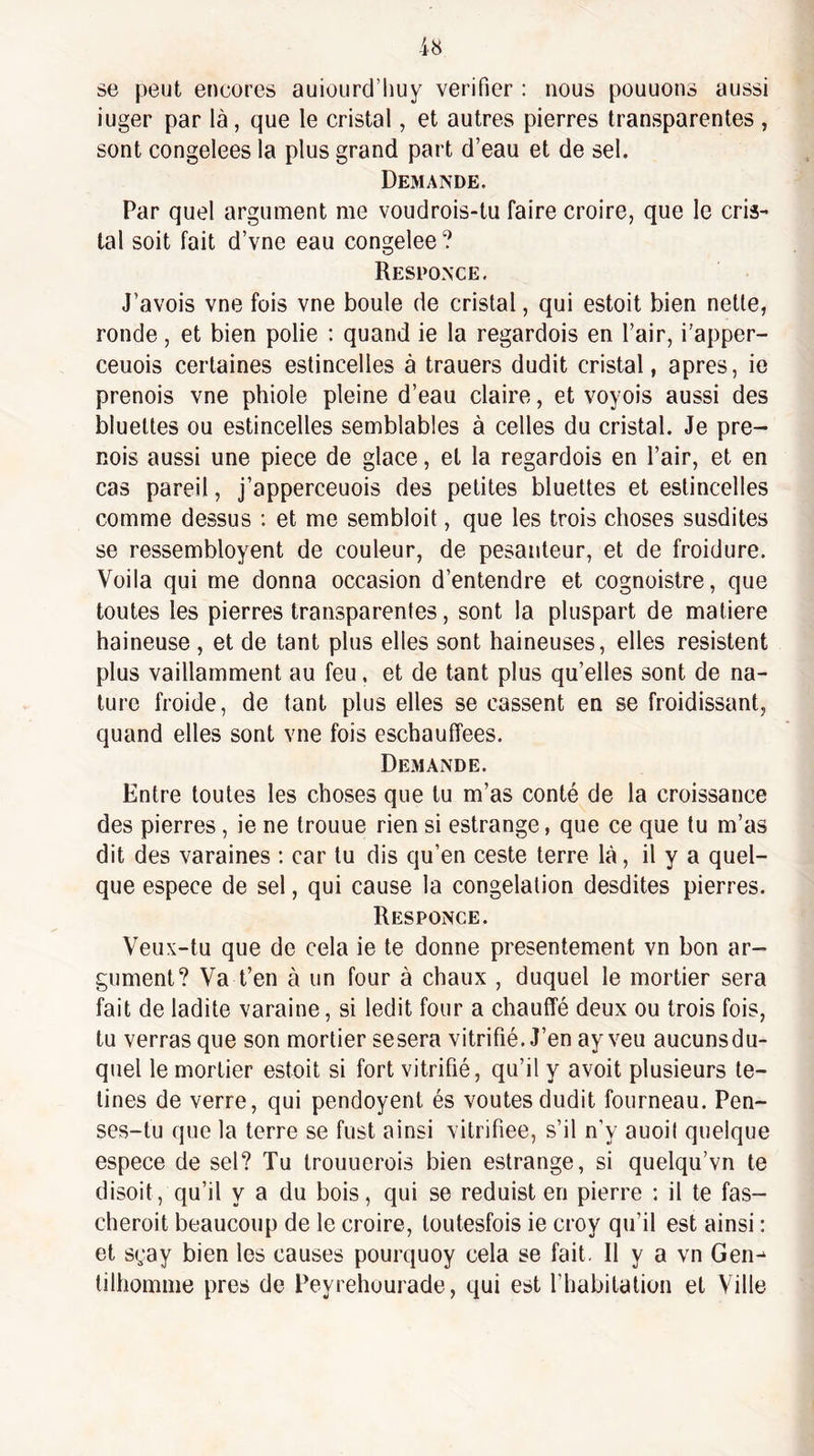 se peut encores auiourd’liuy vérifier : nous pouuons aussi iuger par là, que le cristal, et autres pierres transparentes , sont congelees la plus grand part d’eau et de sel. Demande. Par quel argument me voudrois-tu faire croire, que le cris¬ tal soit fait d’vne eau congelee? Responce, J’avois vne fois vne boule de cristal, qui estoit bien nette, ronde, et bien polie ; quand ie la regardois en l’air, i’apper- ceuois certaines estincelles à trauers dudit cristal, apres, ie prenais vne phiole pleine d’eau claire, et voyois aussi des bluettes ou estincelles semblables à celles du cristal. Je pre- Rois aussi une pièce de glace, et la regardois en l’air, et en cas pareil, j’apperceuois des petites bluettes et estincelles comme dessus : et me sembloit, que les trois choses susdites se ressembloyent de couleur, de pesanteur, et de froidure. Voila qui me donna occasion d’entendre et cognoistre, que toutes les pierres transparentes, sont la pluspart de matière haineuse , et de tant plus elles sont haineuses, elles résistent plus vaillamment au feu, et de tant plus qu’elles sont de na¬ ture froide, de tant plus elles se cassent en se froidissant, quand elles sont vne fois eschaufîees. Demande. Entre toutes les choses que tu m’as conté de la croissance des pierres , ie ne trouue rien si eslrange, que ce que tu m’as dit des varaines : car tu dis qu’en ceste terre là, il y a quel¬ que espece de sel, qui cause la congélation desdites pierres. Responce. Veux-tu que de cela ie te donne présentement vn bon ar¬ gument? Va t’en à un four à chaux , duquel le mortier sera fait de ladite varaine, si ledit four a chauffé deux ou trois fois, tu verras que son mortier se sera vitrifié. J’en ay veu aucunsdu- quel le mortier estoit si fort vitrifié, qu’il y avoit plusieurs te- tines de verre, qui pendoyent és voûtes dudit fourneau. Pen¬ ses-tu que la terre se fust ainsi vitrifiée, s’il n’y auoil quelque espece de sel? Tu trouuerois bien estrange, si quelqu’vn te disoit, qu’il y a du bois, qui se reduist en pierre : il te fas- cheroit beaucoup de le croire, loutesfois ie croy qu’il est ainsi : et sçay bien les causes pourquoy cela se fait. Il y a vn Gen-^ tilhomme près de Peyrehourade, qui est l’habitation et Ville