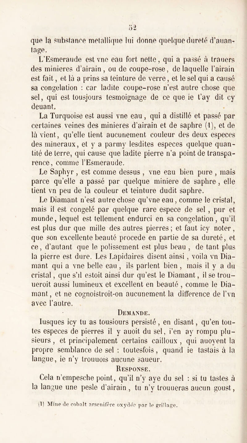que la substanre métallique lui donne quelque dureté d’aiian- tage. L’Esmeraude est vno eau fort nette, qui a passé à trauers des minières d’airain , ou de coupe-rose, de laquelle l’airain est fait, et là a prins sa teinture de verre, et le sel qui a causé sa congélation : car ladite coupe-rose n’est autre chose que sel, qui est tousjours tesmoignage de ce que ie t’ay dit cy deuant. La Turquoise est aussi vne eau , qui a distillé et passé par certaines veines des minières d’airain et de saphre (1), et de là vient, qu’elle tient aucunement couleur des deux especes des minéraux, et y a parmy lesdites especes quelque quan¬ tité de terre, qui cause que ladite pierre n’a point de transpa¬ rence, comme l’Esmeraude. Le Saphyr , est comme dessus , vne eau bien pure , mais parce qu’elle a passé par quelque minière de saphre , elle lient vn peu de la couleur et teinture dudit saphre. Le Diamant n’est autre chose qu’vne eau, comme le cristal, mais il est congelé par quelque rare espece de sel, pur et munde, lequel est tellement endurci en sa congélation, qu’il est plus dur que mille des autres pierres; et faut icy noter, que son excellente beauté procédé en partie de sa dureté, et ce, d’autant que le polissement est plus beau , de tant plus la pierre est dure. Les Lapidaires disent ainsi, voila vn Dia¬ mant qui a vne belle eau , ils parlent bien , mais il y a du cristal, que s’d estoit ainsi dur qu’est le Diamant, il se trou- ueroit aussi lumineux et excellent en beauté , comme le Dia¬ mant, et ne cognoislroit-on aucunement la différence de l’vn avec l’autre. Demande. lusques icy tu as tousiours persisté, en disant, qu’en tou¬ tes especes de pierres il y auoit du sel, i’en ay rompu plu¬ sieurs , et principalement certains cailloux , qui auoyent la propre semblance de sel : loutesfois, quand ie tastais à la langue, ie n’y Irouuois aucune saueur. Response. Cela n’empesche point, qu’il n’y aye du sel : si tu tastes à la langue une pesle d’airain , tu n’y trouueras aucun goust, (1) Mine de cobalt arsenifère oxj'dée par le e[ri!lage.
