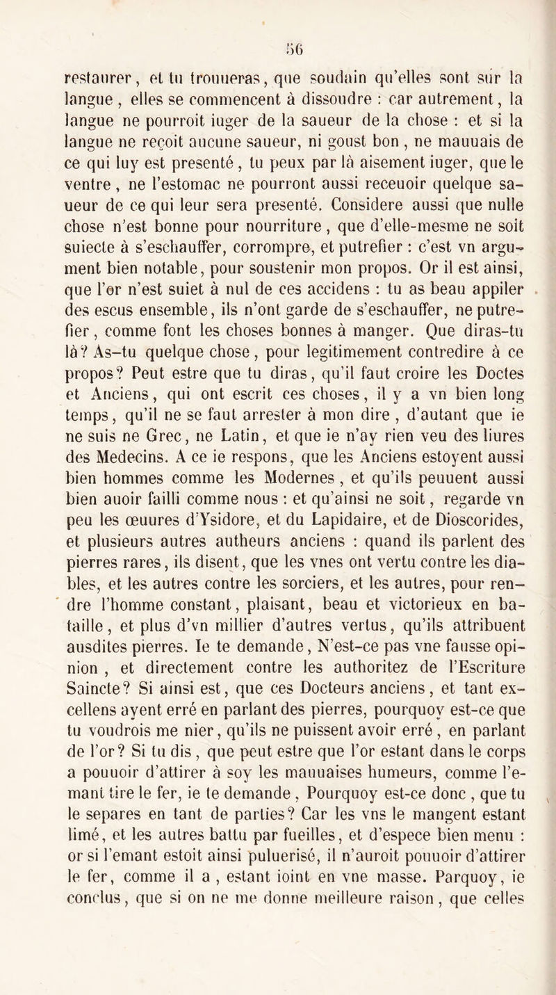 restaurer, et tu trouueras, que soudain qu’elles sont sur la langue , elles se commencent à dissoudre : car autrement, la langue ne pourroit iuger de la saueur de la chose ; et si la langue ne reçoit aucune saueur, ni goust bon , ne mauuais de ce qui luy est présenté, tu peux par là aisément iuger, que le ventre, ne l’estomac ne pourront aussi receuoir quelque sa¬ ueur de ce qui leur sera présenté. Considéré aussi que nulle chose n’est bonne pour nourriture, que d’elle-mesme ne soit suiecte à s’eschauffer, corrompre, et putréfier : c’est vn argu¬ ment bien notable, pour soustenir mon propos. Or il est ainsi, que l’er n’est suiet à nul de ces accidens ; tu as beau appiler . des escus ensemble, ils n’ont garde de s’eschauffer, ne putré¬ fier , comme font les choses bonnes à manger. Que diras-tu là? As-tu quelque chose, pour légitimement contredire à ce propos? Peut estre que tu diras, qu’il faut croire les Doctes et Anciens, qui ont escrit ces choses, il y a vn bien long temps, qu’il ne se faut arrester à mon dire , d’autant que ie ne suis ne Grec, ne Latin, et que ie n’ay rien veu des liures des Médecins. A ce ie respons, que les Anciens estoyent aussi bien hommes comme les Modernes, et qu’ils peuuent aussi bien auoir failli comme nous : et qu’ainsi ne soit, regarde vn peu les œuures d’Ysidore, et du Lapidaire, et de Dioscorides, et plusieurs autres autheurs anciens ; quand ils parlent des pierres rares, ils disent, que les vues ont vertu contre les dia¬ bles, et les autres contre les sorciers, et les autres, pour ren- ' dre l’homme constant, plaisant, beau et victorieux en ba¬ taille, et plus d’vn millier d’autres vertus, qu’ils attribuent ausdites pierres. le te demande, N’est-ce pas vne fausse opi¬ nion , et directement contre les authoritez de l’Escriture Saincte? Si ainsi est, que ces Docteurs anciens, et tant ex¬ cellons ayent erré en parlant des pierres, pourquoy est-ce que tu voudrais me nier, qu’ils ne puissent avoir erré , en parlant de l’or? Si tu dis , que peut estre que l’or estant dans le corps a pouuoir d’attirer à soy les mauuaises humeurs, comme l’e- mant tire le fer, ie le demande , Pourquoy est-ce donc , que tu le séparés en tant de parties? Car les vns le mangent estant limé, et les autres battu par fueilles, et d’espece bien menu : or si l’emant estoit ainsi puluerisé, il n’auroit pouuoir d’attirer le fer, comme il a , estant ioint en vne masse. Parquoy, ie conclus, que si on ne me donne meilleure raison, que celles