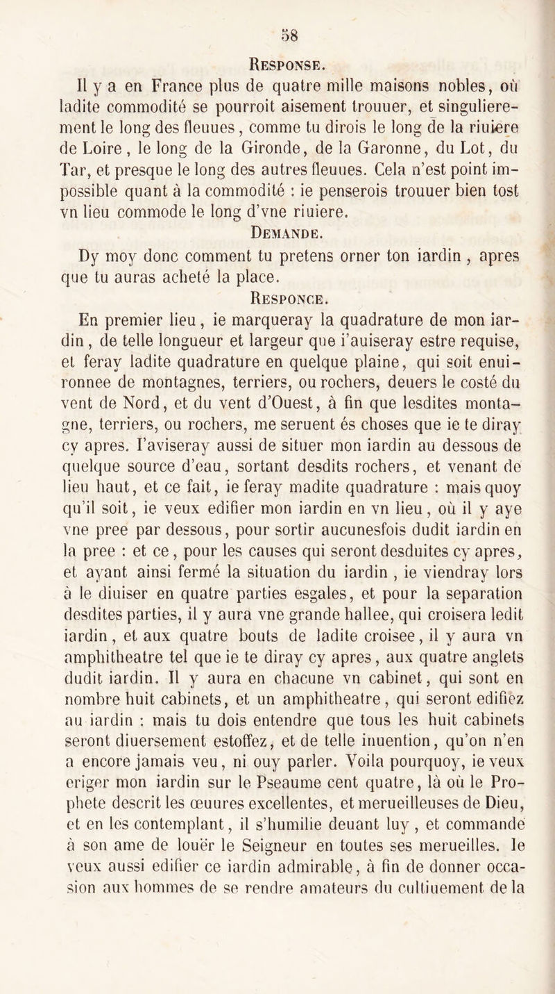 Response. Il y a en France plus de quatre mille maisons nobles, où ladite commodité se pourroit aisément trouuer, et singulière¬ ment le long des fleuues, comme tu dirois le long de la riuiere de Loire, le long de la Gironde, de la Garonne, du Lot, du Tar, et presque le long des autres fleuues. Cela n’est point im¬ possible quant à la commodité : ie penserois trouuer bien tost vn lieu commode le long d’vne riuiere. Demande. Dy moy donc comment tu prêtons orner ton iardin , apres que tu auras acheté la place. Responce. En premier lieu, ie marqueray la quadrature de mon iar¬ din , de telle longueur et largeur que i’auiseray estre requise, et feray ladite quadrature en quelque plaine, qui soit enui- ronnee de montagnes, terriers, ou rochers, deuers le costé du vent de Nord, et du vent d’Ouest, à fin que lesdites monta¬ gne, terriers, ou rochers, me seruent és choses que ie te diray cy apres. Faviseray aussi de situer mon iardin au dessous de quelque source d’eau, sortant desdits rochers, et venant de lieu haut, et ce fait, ie feray madite quadrature : maisquoy qu’il soit, ie veux édifier mon iardin en vn lieu, où il y aye vne pree par dessous, pour sortir aucunesfois dudit iardin en la pree : et ce, pour les causes qui seront desduites cy apres, et ayant ainsi fermé la situation du iardin , ie viendray lors à le diuiser en quatre parties esgales, et pour la séparation desdites parties, il y aura vne grande hallee, qui croisera ledit iardin, et aux quatre bouts de ladite croisée, il y aura vn amphithéâtre tel que ie te diray cy apres, aux quatre anglets dudit iardin. Il y aura en chacune vn cabinet, qui sont en nombre huit cabinets, et un amphithéâtre, qui seront édifiez au iardin ; mais tu dois entendre que tous les huit cabinets seront diuersement estoffez, et de telle inuention, qu’on n’en a encore jamais veu, ni ouy parler. Voila pourquoy, ie veux eriger mon iardin sur le Pseaume cent quatre, là où le Pro¬ phète descrit les œuures excellentes, et merueilleuses de Dieu, et en les contemplant, il s’humilie deuant luy , et commande à son ame de louer le Seigneur en toutes ses merueilles. le veux aussi édifier ce iardin admirable, à fin de donner occa¬ sion aux hommes de se rendre amateurs du cultiuement delà