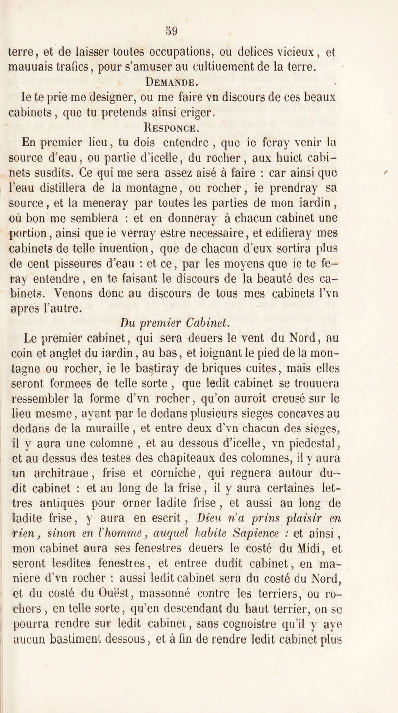 terre, et de laisser toutes occupations, ou delices vicieux, et mauuais trafics, pour s’amuser au cultiuement de la terre. Demande. le te prie me designer, ou me faire vn discours de ces beaux cabinets, que tu prétends ainsi eriger. Responce. En premier lieu, tu dois entendre , que ie feray venir la source d’eau, ou partie d’icelle, du rocher, aux huict cabi¬ nets susdits. Ce qui me sera assez aisé à faire ; car ainsi que l’eau distillera de la montagne, ou rocher, ie prendray sa source, et la meneray par toutes les parties de mon iardin, où bon me semblera : et en donneray à chacun cabinet une portion, ainsi que ie verray estre necessaire, et edifieray mes cabinets de telle inuention, que de chacun d'eux sortira plus de cent pisseures d’eau : et ce, par les moyens que ie te fe¬ ray entendre, en te faisant le discours de la beauté des ca¬ binets. Venons donc au discours de tous mes cabinets l’vn apres l’autre. Du premier Cabinet. Le premier cabinet, qui sera deuers le vent du Nord, au coin et anglet du iardin, au bas, et ioignant le pied de la mon¬ tagne ou rocher, ie le bastiray de briques cuites, mais elles seront formées de telle sorte , que ledit cabinet se trouuera ressembler la forme d’vn rocher, qu’on auroit creusé sur le lieu mesme, ayant par le dedans plusieurs sieges concaves au dedans de la muraille, et entre deux d’vn chacun des sieges^ il y aura une colomne , et au dessous d’icelle, vn piédestal, et au dessus des testes des chapiteaux des colomnes, il y aura un architraue, frise et corniche, qui régnera autour du¬ dit cabinet : et au long de la frise, il y aura certaines let¬ tres antiques pour orner ladite frise, et aussi au long de ladite frise, y aura en escrit, Dieu n'a prins plaisir en rien, sinon en l'homme, auquel habite Sapience : et ainsi, mon cabinet aura ses fenestres deuers le costé du Midi, et seront lesdites fenestres, et entree dudit cabinet, en ma¬ niéré d’vn rocher : aussi ledit cabinet sera du costé du Nord, et du costé du Ouest, massonné contre les terriers, ou ro¬ chers , en telle sorte, qu’en descendant du haut terrier, on se pourra rendre sur ledit cabinet, sans cognoistre qu’il y aye aucun bastiment dessous, et à fin de rendre ledit cabinet plus