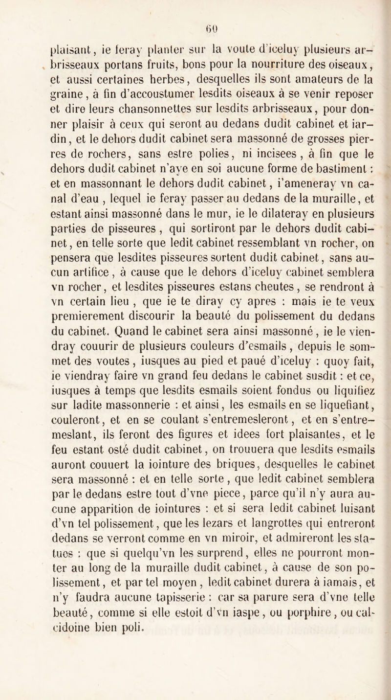 plaisant, ie feray planter sur la voûte cl’iceluy plusieurs ar¬ brisseaux portans fruits, bons pour la nourriture des oiseaux, et aussi certaines herbes, desquelles ils sont amateurs de la graine, à fin d’accoustumer lesdits oiseaux à se venir reposer et dire leurs chansonnettes sur lesdits arbrisseaux, pour don¬ ner plaisir à ceux qui seront au dedans dudit cabinet et iar- din, et le dehors dudit cabinet sera massonné de grosses pier¬ res de rochers, sans estre polies, ni incisées, à fin que le dehors dudit cabinet n’aye en soi aucune forme de bastiment : et en massonnant le dehors dudit cabinet, i’ameneray vn ca¬ nal d’eau , lequel ie feray passerai! dedans de la muraille, et estant ainsi massonné dans le mur, ie le dilateray en plusieurs parties de pisseures , qui sortiront par le dehors dudit cabi¬ net , en telle sorte que ledit cabinet ressemblant vn rocher, on pensera que lesdites pisseures sortent dudit cabinet, sans au¬ cun artifice , à cause que le dehors d’iceluy cabinet semblera vn rocher, et lesdites pisseures estans cheutes, se rendront à vn certain lieu , que ie te diray cy apres : mais ie te veux premièrement discourir la beauté du polissement du dedans du cabinet. Quand le cabinet sera ainsi massonné, ie le vien- dray couurir de plusieurs couleurs d'esmails , depuis le som¬ met des voûtes , iusques au pied et paué d’iceluy : quoy fait, ie viendray faire vn grand feu dedans le cabinet susdit : et ce, iusques à temps que lesdits esmails soient fondus ou liquiliez sur ladite massonnerie : et ainsi, les esmails en se liquéfiant, couleront, et en se coulant s’entremesleront, et en s’entre- meslant, ils feront des figures et idees fort plaisantes, et le feu estant esté dudit cabinet, on trouuera que lesdits esmails auront couuert la iointure des briques, desquelles le cabinet sera massonné : et en telle sorte, que ledit cabinet semblera par le dedans estre tout d’vne piece, parce qu’il n’y aura au¬ cune apparition de iointures : et si sera ledit cabinet luisant d’vn tel polissement, que les lezars et langrottes qui entreront dedans se verront comme en vn miroir, et admireront les sta¬ tues : que si quelqu’vn les surprend, elles ne pourront mon¬ ter au long de la muraille dudit cabinet, à cause de son po¬ lissement, et par tel moyen , ledit cabinet durera à iamais, et n’y faudra aucune tapisserie : car sa parure sera d’vne telle beauté, comme si elle estoit d’vn iaspe, ou porphire, ou cab cidoine bien poli.