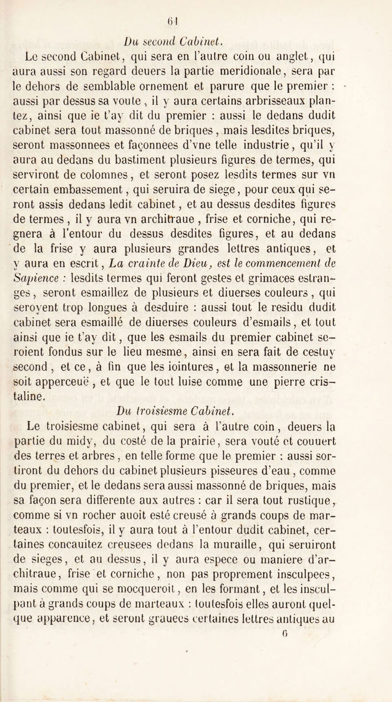 Du second Cabinet. Le second Cabinet, qui sera en l’autre coin ou anglet, qui aura aussi son regard deuers la partie méridionale, sera par le dehors de semblable ornement et parure que le premier : aussi par dessus sa voûte , il y aura certains arbrisseaux plan¬ tez, ainsi que ie t’ay dit du premier : aussi le dedans dudit cabinet sera tout massonné de briques, mais lesdites briques, seront massonnees et façonnées d’vne telle industrie, qu’il y aura au dedans du bastiment plusieurs figures de termes, qui serviront de colomnes, et seront posez lesdits termes sur vn certain embassement, qui seruira de siégé, pour ceux qui se¬ ront assis dedans ledit cabinet, et au dessus desdites figures de termes , il y aura vn architraue , frise et corniche, qui ré¬ gnera à l’entour du dessus desdites figures, et au dedans de la frise y aura plusieurs grandes lettres antiques, et y aura en escrit, La crainte de Dieu, est le commencement de Sapieiice : lesdits termes qui feront gestes et grimaces estran- ges, seront esmaillez de plusieurs et diuerses couleurs , qui seroyent trop longues à desduire : aussi tout le résidu dudit cabinet sera esmaillé de diuerses couleurs d’esmails, et tout ainsi que ie t’ay dit, que les esmails du premier cabinet se- roient fondus sur le lieu mesme, ainsi en sera fait de cestuv second , et ce, à fin que les iointures, et la massonnerie ne soit apperceuë , et que le tout luise comme une pierre cris- taline. Du troisiesme Cabinet. Le troisiesme cabinet, qui sera à l’autre coin, deuers la partie du midy, du costé de la prairie, sera voûté et couuert des terres et arbres, en telle forme que le premier : aussi sor¬ tiront du dehors du cabinet plusieurs pisseures d’eau , comme du premier, et le dedans sera aussi massonné de briques, mais sa façon sera differente aux autres : car il sera tout rustique, comme si vn rocher auoit esté creusé à grands coups de mar¬ teaux ; toutesfois, il y aura tout à l’entour dudit cabinet, cer¬ taines concauitez creusees dedans la muraille, qui seruiront de sieges, et au dessus, il y aura espece ou maniéré d’ar- chitraue, frise et corniche, non pas proprement insculpees, mais comme qui se mocqueroit, en les formant, et les inscul- pant à grands coups de marteaux : toutesfois elles auront quel¬ que apparence, et seront grauees certaines lettres antiques au 0
