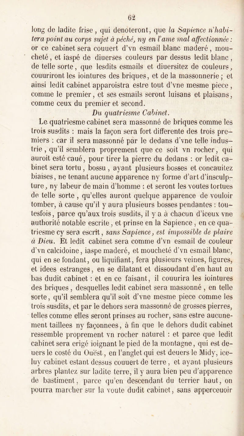 6^2 long de ladite frise, qui dénoteront, que la Sapience nliabi- tera point au corps sujet à péché, ny en Varne mal affectionnée : or ce cabinet sera couuert d’vn esmail blanc maderé, mou¬ cheté , et iaspé de diuerses couleurs par dessus ledit blanc , de telle sorte, que lesdits esmails et diuersitez de couleurs^ couuriront les iointures des briques, et de la massonnerie ; et ainsi ledit cabinet apparoistra estre tout d’vne mesme piece , comme le premier, et ses esmails seront luisans et plaisans, comme ceux du premier et second. Du quatriesme Cabinet. Le qualriesme cabinet sera massonné de briques comme les trois susdits : mais la façon sera fort differente des trois pre¬ miers ; car il sera massonné par le dedans d’vne telle indus¬ trie , qu’il semblera proprement que ce soit vn rocher, qui auroit esté caué, pour tirer la pierre du dedans : or ledit ca¬ binet sera tortu, bossu , ayant plusieurs bosses et concauitez biaises, ne tenant aucune apparence ny forme d’art d’insculpr ture, ny labeur de main d’homme : et seront les voûtes tortues de telle sorte , qu’elles auront quelque apparence de vouloir tomber, à cause qu’il y aura plusieurs bosses pendantes ; tou- tesfois, parce qu’aux trois susdits, il y a à chacun d’iceux vne authorité notable escrite, et prinse en la Sapience , en ce qua¬ triesme cy sera escrit, sans Sapience ^ est impossible de plaire Cl Dieu. Et ledit cabinet sera comme d’vn esmail de couleur d’vn calcidoine, iaspe maderé, et moucheté d’vn esmail blanc, qui en se fondant, ou liquifiant, fera plusieurs veines, figures, et idees estranges, en se dilatant et dissoudant d’en haut au bas dudit cabinet : et en ce faisant, il couurira les iointures des briques , desquelles ledit cabinet sera massonné , en telle sorte, qu’il semblera qu’il soit d’vne mesme piece comme les trois susdits, et par le dehors sera massonné de grosses pierres, telles comme elles seront prinses au rocher, sans estre aucune¬ ment taillées ny façonnées, à fin que le dehors dudit cabinet ressemble proprement vn rocher naturel : et parce que ledit cabinet sera érigé ioignant le pied de la montagne, qui est de- uers le costé du Ouest, en l’anglet qui est deuers le Midy, ice- luy cabinet estant dessus couuert de terre, et ayant plusieurs arbres plantez sur ladite terre, il y aura bien peu d’apparence de bastiment, parce qu’en descendant du terrier haut, on pourra marcher sur la voûte dudit cabinet, sans apperceuoir