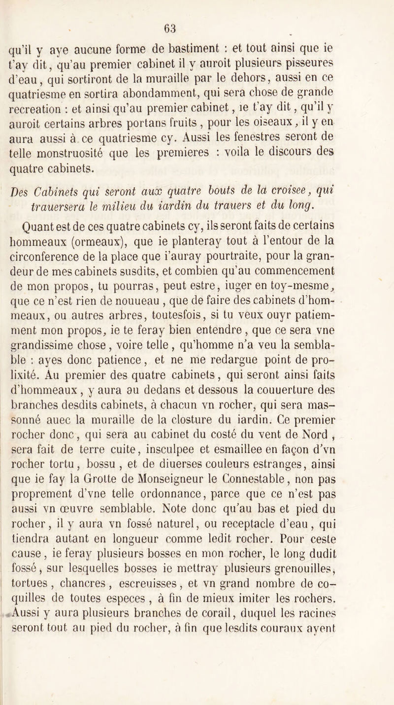 qu’il y aye aucune forme de bastiment : et tout ainsi que ie t’ay dit, qu’au premier cabinet il y auroit plusieurs pisseures d’eau, qui sortiront de la muraille par le dehors, aussi en ce quatriesme en sortira abondamment, qui sera chose de grande récréation : et ainsi qu’au premier cabinet, le t’ay dit, qu’il y auroit certains arbres portans fruits , pour les oiseaux, il y en aura aussi à ce quatriesme cy. Aussi les fenestres seront de telle monstruosité que les premières : voila le discours des quatre cabinets. Des Cabinets qui seront aux quatre bouts de la croisée, qui trauersera le milieu du iardin du trauers et du long. Quant est de ces quatre cabinets cy, ils seront faits de certains hommeaux (ormeaux), que ie planteray tout à l’entour de la circonférence de la place que i’auray pourtraite, pour la gran¬ deur de mes cabinets susdits, et combien qu’au commencement de mon propos, tu pourras, peut estre, iuger en toy-mesme^ que ce n’est rien de nouueau , que de faire des cabinets d’hom- meaux, ou autres arbres, toutesfois, si tu veux ouyr patiem¬ ment mon propos, ie te feray bien entendre, que ce sera vne grandissime chose, voire telle, qu’homme n’a veu la sembla¬ ble ; ayes donc patience, et ne me redargue point de pro¬ lixité. Au premier des quatre cabinets, qui seront ainsi faits d’hommeaux, y aura au dedans et dessous la couuerture des branches desdits cabinets, à chacun vn rocher, qui sera mas- sonné auec la muraille de la closture du iardin. Ce premier rocher donc, qui sera au cabinet du costé du vent de Nord , sera fait de terre cuite, insculpee et esmaillee en façon d’vn rocher tortu , bossu , et de diuerses couleurs estranges, ainsi que ie fay la Grotte de Monseigneur le Connestable, non pas proprement d’vne telle ordonnance, parce que ce n’est pas aussi vn œuvre semblable. Note donc qu’au bas et pied du rocher, il y aura vn fossé naturel, ou réceptacle d’eau, qui tiendra autant en longueur comme ledit rocher. Pour ceste cause, ie feray plusieurs bosses en mon rocher, le long dudit fossé, sur lesquelles bosses ie mettray plusieurs grenouilles, tortues , chancres, escreuisses, et vn grand nombre de co¬ quilles de toutes especes , à fin de mieux imiter les rochers. -.Aussi y aura plusieurs branches de corail, duquel les racines seront tout au pied du rocher, à fin que lesdits couraux ayent
