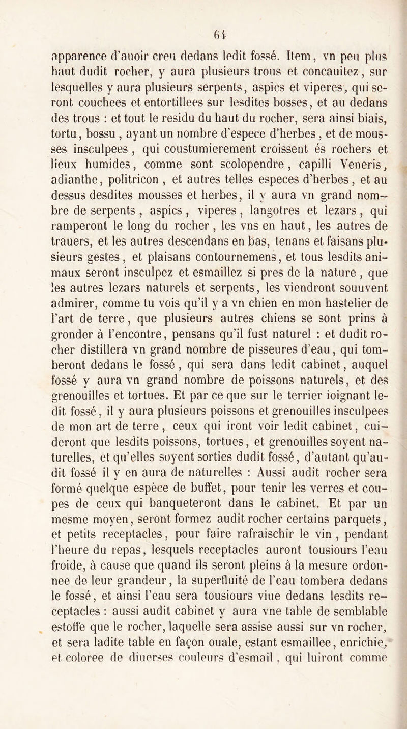 opparence d’anoir creu dedans ledit fossé. Item, vn peu plus haut dudit rocher, y aura plusieurs trous et concauitez, sur lesquelles y aura plusieurs serpents, aspics et viperes, qui se¬ ront couchées et entortillées sur lesdites bosses, et au dedans des trous : et tout le résidu du haut du rocher, sera ainsi biais, tortu, bossu , ayant un nombre d’espece d’herbes , et de mous¬ ses insculpees, qui coustumierement croissent és rochers et lieux humides, comme sont scolopendre, capilli Veneris, adianthe, politricon , et autres telles especes d’herbes, et au dessus desdites mousses et herbes, il y aura vn grand nom¬ bre de serpents , aspics , viperes , langolres et lezars , qui ramperont le long du rocher , les vns en haut, les autres de trauers, et les autres descendans en bas, lenans et faisans plu¬ sieurs gestes, et plaisans contournemens, et tous lesditsani¬ maux seront insculpez et esmaillez si près de la nature , que les autres lezars naturels et serpents, les viendront souuvent admirer, comme tu vois qu’il y a vn chien en mon hastelier de l’art de terre, que plusieurs autres chiens se sont prins à gronder à l’encontre, pensans qu’il fust naturel : et dudit ro¬ cher distillera vn grand nombre de pisseures d’eau, qui tom¬ beront dedans le fossé, qui sera dans ledit cabinet, auquel fossé y aura vn grand nombre de poissons naturels, et des grenouilles et tortues. Et par ce que sur le terrier ioignant le¬ dit fossé, il y aura plusieurs poissons et grenouilles insculpees de mon art de terre , ceux qui iront voir ledit cabinet, cui- deront que lesdits poissons, tortues, et grenouilles soyent na¬ turelles, et qu’elles soyent sorties dudit fossé, d’autant qu’au- dit fossé il y en aura de naturelles : Aussi audit rocher sera formé quelque espèce de buffet, pour tenir les verres et cou¬ pes de ceux qui banqueteront dans le cabinet. Et par un mesme moyen, seront formez audit rocher certains parquets, et petits réceptacles, pour faire rafraischir le vin , pendant l’heure du repas, lesquels réceptacles auront tousiours l’eau froide, à cause que quand ils seront pleins à la mesure ordon¬ née de leur grandeur, la superfluité de l’eau tombera dedans le fossé, et ainsi l’eau sera tousiours viue dedans lesdits ré¬ ceptacles : aussi audit cabinet y aura vne table de semblable estoffe que le rocher, laquelle sera assise aussi sur vn rocher, et sera ladite table en façon ouale, estant esmaillee, enrichie, et coloree de diuerses couleurs d’esmail, qui luiront comme