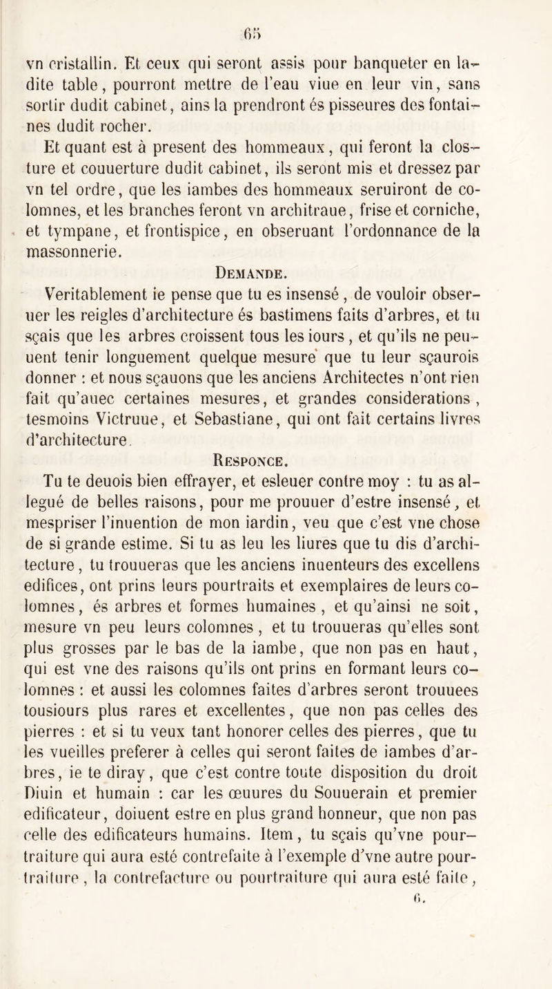vn cristallin. Et ceux qui seront assis pour banqueter en la¬ dite table, pourront mettre de l’eau viue en leur vin, sans sortir dudit cabinet, ains la prendront és pisseures des fontai¬ nes dudit rocher. Et quant est à présent des hommeaux, qui feront la clos- ture et couuerture dudit cabinet, ils seront mis et dressez par vn tel ordre, que les iambes des hommeaux seruiront de co- lomnes, et les branches feront vn architraue, frise et corniche, et tympane, et frontispice, en obseruant l’ordonnance de la massonnerie. Demande. Véritablement ie pense que tu es insensé , de vouloir obser- uer les reigles d’architecture és bastimens faits d’arbres, et tu sçais que les arbres croissent tous les iours , et qu’ils ne peu- uent tenir longuement quelque mesure* que tu leur sçaurois donner : et nous sçauons que les anciens Architectes n’ont rien fait qu’auec certaines mesures, et grandes considérations, tesmoins Victruue, et Sebastiane, qui ont fait certains livres d’architecture. Responce. Tu te deuois bien effrayer, et esleuer contre moy ; tu as al¬ légué de belles raisons, pour me prouuer d’estre insensé, et mespriser l’inuention de mon iardin, veu que c’est vue chose de si grande estime. Si tu as leu les liures que tu dis d’archi¬ tecture , tu trouueras que les anciens inuenteurs des excellens édifices, ont prins leurs pourtraits et exemplaires de leurs co- lomnes, és arbres et formes humaines , et qu’ainsi ne soit, mesure vn peu leurs colomnes , et tu trouueras qu’elles sont plus grosses par le bas de la iambe, que non pas en haut, qui est vne des raisons qu’ils ont prins en formant leurs co¬ lomnes : et aussi les colomnes faites d’arbres seront trouuees tousiours plus rares et excellentes, que non pas celles des pierres : et si tu veux tant honorer celles des pierres, que tu les vueilles preferer à celles qui seront faites de iambes d’ar¬ bres , ie te diray, que c’est contre toute disposition du droit Diuin et humain : car les œuures du Souuerain et premier édificateur, doiuent estre en plus grand honneur, que non pas celle des édificateurs humains. Item, tu sçais qu’vne pour- traiture qui aura esté contrefaite à l’exemple d’vne autre pour- Irailure , la contrefacture ou pourtrahure qui aura esté faite,