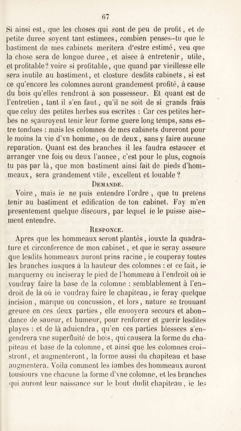 Si ainsi est, que les choses qui sont de peu de profit, et de petite duree soyent tant estimees, combien penses-tu que le bastiment de mes cabinets méritera d’estre estimé, veu que la chose sera de longue duree, et aisee à entretenir, utile, et profitable? voire si profitable, que quand par vieillesse elle sera inutile au bastiment, et closture desdits cabinets, si est ce qu’encore les colomnes auront grandement profité, à cause du bois qu’elles rendront à son possesseur. Et quant est de l’entretien, tant il s’en faut, qu’il ne soit de si grands frais que celuy des petites herbes sus escrites : Car ces petites her¬ bes ne sçauroyent tenir leur forme guere long temps, sans es- tre tondues : mais les colomnes de mes cabinets dureront pour le moins la vie d’vn homme, ou de deux, sans y faire aucune réparation. Quant est des branches il les faudra estaucer et arranger vne foi§ ou deux l’annee, c’est pour le plus, cognois tu pas par là, que mon bastiment ainsi fait de pieds d’hom- meaux, sera grandement vtile, excellent et louable? Demande. Voire, mais ie ne puis entendre l’ordre , que tu pretens tenir au bastiment et édification de ton cabinet. Fay m’en présentement quelque discours, par lequel ie le puisse aisé¬ ment entendre. Responce. Apres que les hommeaux seront plantés, iouxte la quadra¬ ture et circonférence de mon cabinet, et que ie seray asseure que lesdits hommeaux auront prins racine, ie couperay toutes les branches iusques à la hauteur des colomnes ; et ce fait, ie marqueray ou inciseray le pied de l’hommeau à l’endroit où ie voudray faire la base de la colomne : semblablement à l’en¬ droit de là où ie voudray faire le chapiteau, ie feray quelque incision , marque ou concussion, et lors, nature se trouuant greuee en ces deux parties, elle enuoyera secours et abon¬ dance de saueur, et humeur, pour renforcer et guérir lesdites playes : et de là aduiendra, qu’en ces parties blessees s’en¬ gendrera vne superfluité de bois, qui causera la forme du cha¬ piteau et base de la colomne, et ainsi que les colomnes croi- stront, et augmenteront, la forme aussi du chapiteau et base augmentera. Voila comment les iambes des hommeaux auront lousiours vne chacune la forme d’vne colomne, et les branches qui auront leur naissance sur le bout dudit chapiteau , ie les