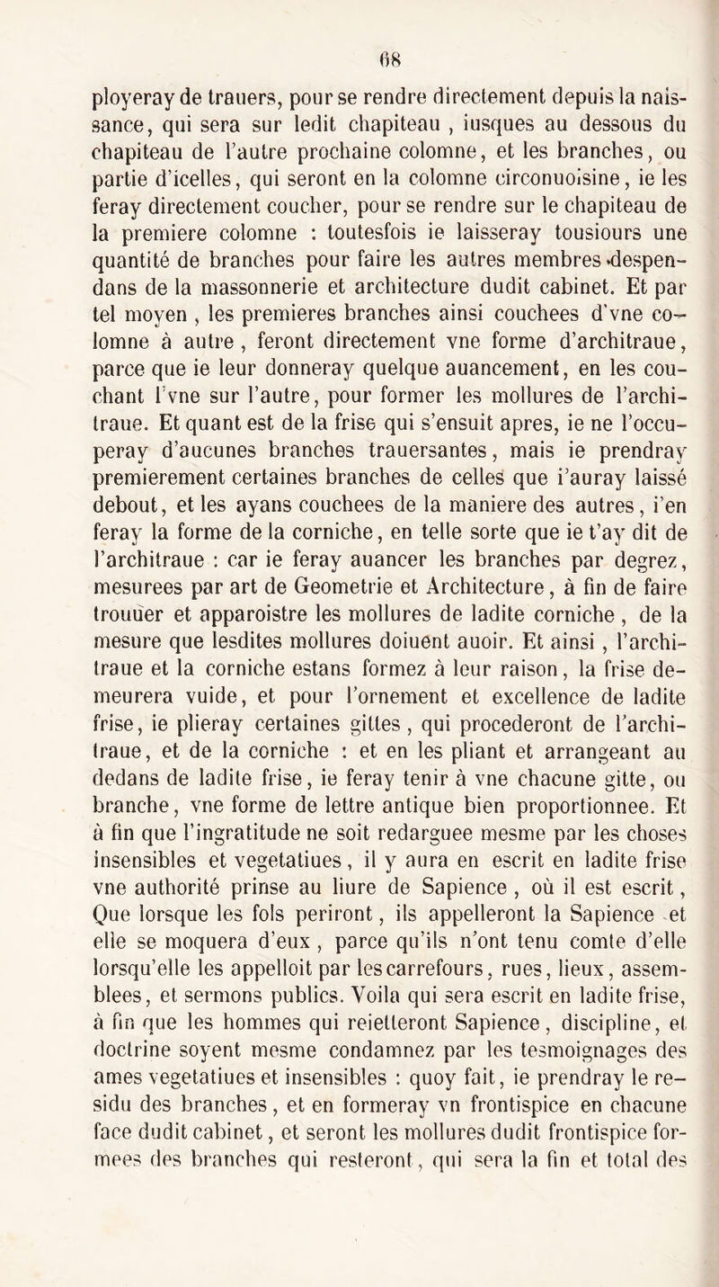 m ployeray de trauers, pour se rendre directement depuis la nais¬ sance, qui sera sur ledit chapiteau , iusques au dessous du chapiteau de l’autre prochaine colomne, et les branches, ou partie d’icelles, qui seront en la colomne circonuoisine, ie les feray directement coucher, pour se rendre sur le chapiteau de la première colomne : toutesfois ie laisseray tousiours une quantité de branches pour faire les autres membres «despen- dans de la massonnerie et architecture dudit cabinet. Et par tel moyen , les premières branches ainsi couchées d'vne co¬ lomne à autre, feront directement vne forme d’architraue, parce que ie leur donneray quelque auancement, en les cou¬ chant l’vne sur l’autre, pour former les mollures de l’archi- traue. Et quant est de la frise qui s’ensuit apres, ie ne l’occu- peray d’aucunes branches trauersantes, mais ie prendray premièrement certaines branches de celles que i’auray laissé debout, et les ayans couchées de la maniéré des autres, i’en feray la forme de la corniche, en telle sorte que ie t’ay dit de l’architraue : car ie feray auancer les branches par degrez, mesurées par art de Geometrie et Architecture, à fin de faire trouuer et apparoistre les mollures de ladite corniche , de la mesure que lesdites mollures doiuent auoir. Et ainsi , l’archi- traue et la corniche estans formez à leur raison, la frise de¬ meurera vuide, et pour l’ornement et excellence de ladite frise, ie plieray certaines gittes, qui procéderont de l’archi- Iraue, et de la corniche : et en les pliant et arrangeant au dedans de ladite frise, ie feray tenir à vne chacune gitte, ou branche, vne forme de lettre antique bien proportionnée. Et à fin que l’ingratitude ne soit redarguee mesme par les choses insensibles et vegetatiues, il y aura en escrit en ladite frise vne authorité prinse au liure de Sapience , où il est escrit, Que lorsque les fols périront, ils appelleront la Sapience et elle se moquera d’eux , parce qu’ils n’ont tenu comte d’elle lorsqu’elle les appelloit par les carrefours, rues, lieux, assem¬ blées, et sermons publics. Voila qui sera escrit en ladite frise, à fin que les hommes qui reietteront Sapience, discipline, et doctrine soyent mesme condamnez par les tesmoignages des âmes vegetatiues et insensibles : quoy fait, ie prendray le ré¬ sidu des branches, et en formeray vn frontispice en chacune face dudit cabinet, et seront les mollures dudit frontispice for¬ mées des branches qui resteront, qui sera la fin et total des