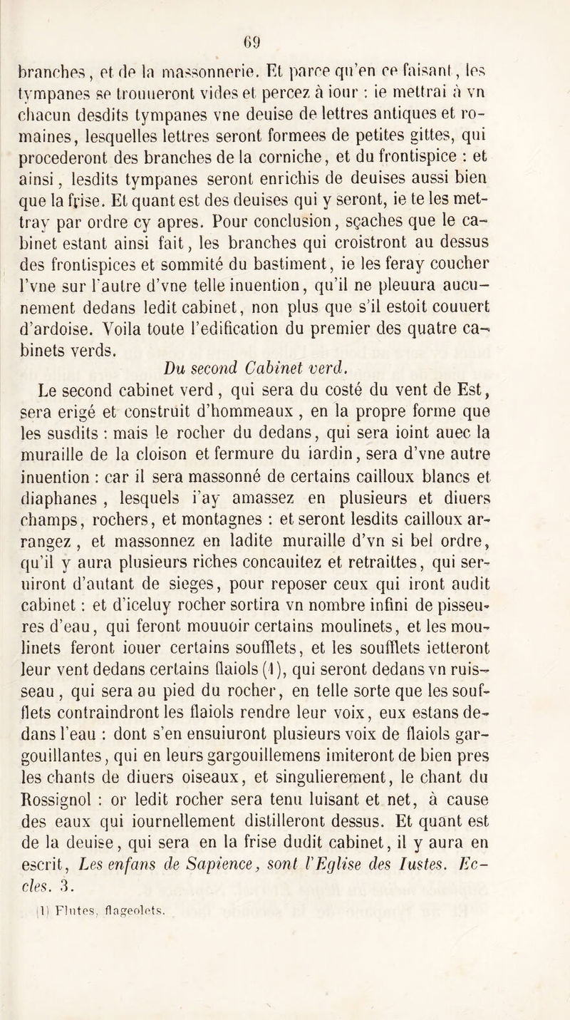 branches, et de la massonnerie. Et parce qii’en ce faisant, les tympanes se troiineront vides et percez à iour : ie mettrai à vn chacun desdits tympanes vne deuise de lettres antiques et ro¬ maines, lesquelles lettres seront formées de petites gittes, qui procéderont des branches de la corniche, et du frontispice : et ainsi, lesdits tympanes seront enrichis de deuises aussi bien que la frise. Et quant est des deuises qui y seront, ie te les met- tray par ordre cy apres. Pour conclusion, sçaehes que le ca¬ binet estant ainsi fait, les branches qui croistront au dessus des frontispices et sommité du bastiment, ie les feray coucher l’vne sur l'autre d’vne telle inuention, qu’il ne pleuura aucu¬ nement dedans ledit cabinet, non plus que s’il estoit couuert d’ardoise. Voila toute l’édification du premier des quatre ca¬ binets verds. Du second Cabinet verd. Le second cabinet verd , qui sera du costé du vent de Est, sera érigé et construit d’hommeaux , en la propre forme que les susdits : mais le rocher du dedans, qui sera ioint auec la muraille de la cloison et fermure du iardin, sera d’vne autre inuention : car il sera massonné de certains cailloux blancs et diaphanes , lesquels i’ay amassez en plusieurs et diuers champs, rochers, et montagnes ; et seront lesdits cailloux ar¬ rangez , et massonnez en ladite muraille d’vn si bel ordre, qu’il y aura plusieurs riches concauilez et retraittes, qui ser- uiront d’autant de sieges, pour reposer ceux qui iront audit cabinet ; et d’iceluy rocher sortira vn nombre infini de pisseu^ res d’eau, qui feront mouuoir certains moulinets, et les mou¬ linets feront iouer certains soufflets, et les soufflets ietteront leur vent dedans certains Qaiols (1), qui seront dedans vn ruis¬ seau , qui sera au pied du rocher, en telle sorte que les souf¬ flets contraindront les flaiols rendre leur voix, eux estans de¬ dans l’eau ; dont s’en ensuiuront plusieurs voix de flaiols gar¬ gouillantes, qui en leurs gargouillemens imiteront de bien près les chants de diuers oiseaux, et singulièrement, le chant du Rossignol ; or ledit rocher sera tenu luisant et net, à cause des eaux qui iournellement distilleront dessus. Et quant est de la deuise, qui sera en la frise dudit cabinet, il y aura en escrit, Les enfans de Sapience, sont 1 Eglise des lustes. Ec- cles. 3. (1) Finies, flageolets.