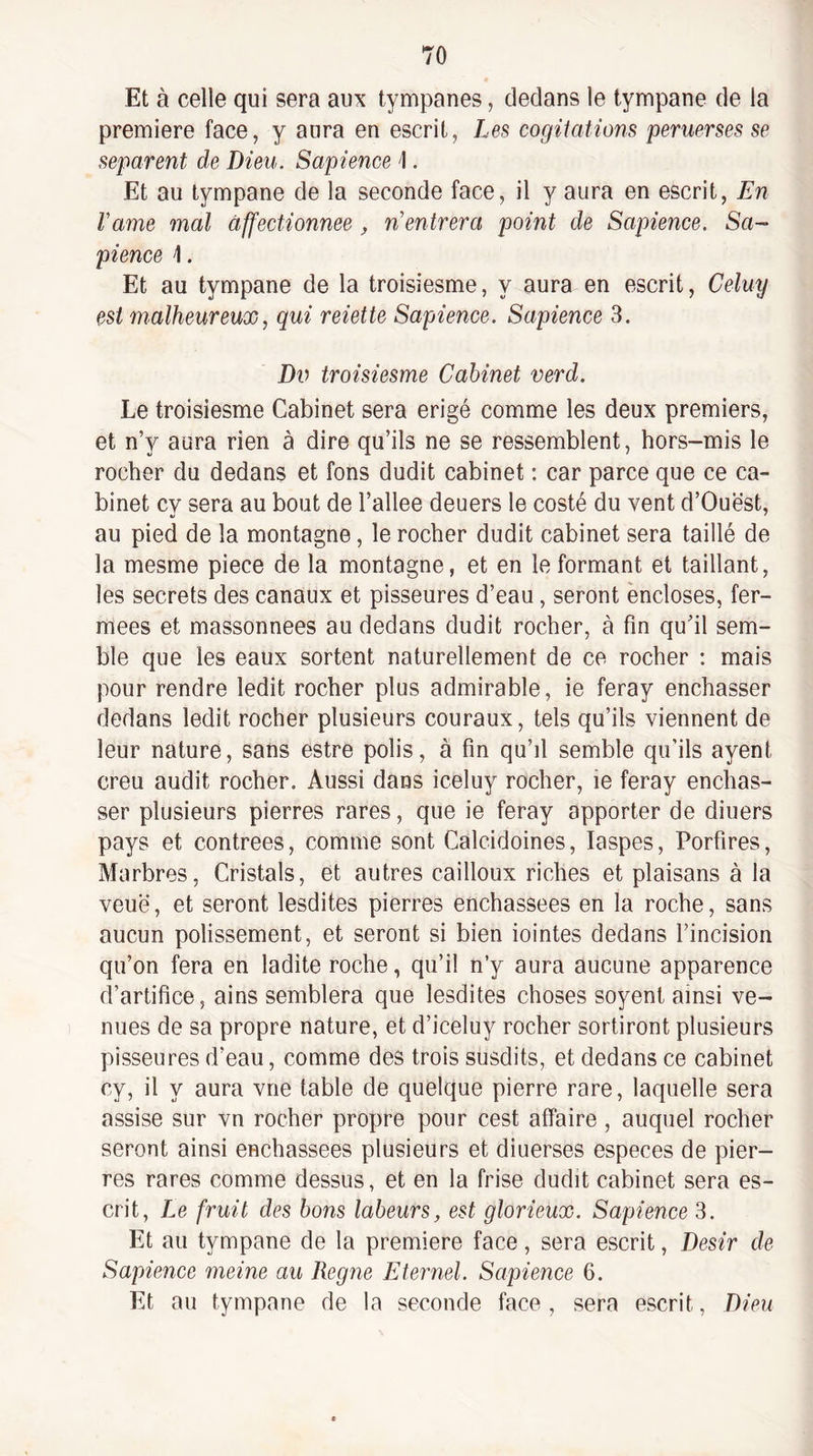 Et à celle qui sera aux tympanes, dedans le tympane de la première face, y aura en escrit, Le.s cogitations penierses se séparent de Dieu. Sapience \. Et au tympane de la seconde face, il y aura en escrit. En Famé mal affectionnée , n’entrera point de Sapience. Sa¬ pience \. Et au tympane de la troisiesme, y aura en escrit, Celuy est malheureux, qui reiette Sapience. Sapience 3. Dv troisiesme Cabinet verd. Le troisiesme Cabinet sera érigé comme les deux premiers, et n’y aura rien à dire qu’ils ne se ressemblent, hors-mis le rocher du dedans et fons dudit cabinet : car parce que ce ca¬ binet cy sera au bout de l’allee deuers le costé du vent d’Ouè'st, au pied de la montagne, le rocher dudit cabinet sera taillé de la mesme piece de la montagne, et en le formant et taillant, les secrets des canaux et pisseures d’eau, seront encloses, fer¬ mées et massonnees au dedans dudit rocher, à fin qu’il sem¬ ble que les eaux sortent naturellement de ce rocher ; mais pour rendre ledit rocher plus admirable, ie feray enchâsser dedans ledit rocher plusieurs couraux, tels qu’ils viennent de leur nature, sans estre polis, à fin qu’il semble qu’ils ayent creu audit rocher. Aussi dans iceluy rocher, ie feray enchâs¬ ser plusieurs pierres rares, que ie feray apporter de diuers pays et contrées, comme sont Calcidoines, laspes, Porfires, Marbres, Cristals, et autres cailloux riches et plaisans à la veuë, et seront lesdites pierres enchassees en la roche, sans aucun polissement, et seront si bien iointes dedans l’incision qu’on fera en ladite roche, qu’il n’y aura aucune apparence d’artifice, ains semblera que lesdites choses soyenl ainsi ve¬ nues de sa propre nature, et d’iceluy rocher sortiront plusieurs pisseures d’eau, comme des trois susdits, et dedans ce cabinet cy, il y aura vue table de quelque pierre rare, laquelle sera assise sur vn rocher propre pour cest affaire , auquel rocher seront ainsi enchassees plusieurs et diuerses especes de pier¬ res rares comme dessus, et en la frise dudit cabinet sera es¬ crit, Le fruit des bons labeurs, est glorieux. Sapience 3. Et au tympane de la première face, sera escrit, Désir de Sapience meine au Régné Eternel. Sapience 6. Et au tympane de la seconde face , sera escrit, Dieu