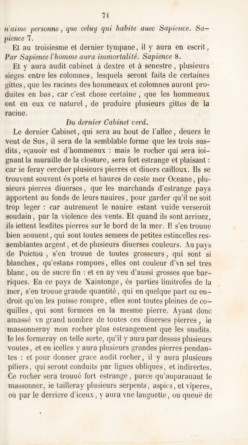ti aime personne , que celuy qui habite auec Sapience. Sa¬ pience 7. Et au troisiesme et dernier tympane, il y aura en escrit^ Par Sapience Vhomme aura immortalité. Sapience 8. Et y aura audit cabinet à dextre et à senestre , plusieurs sieges entre les colomnes, lesquels seront faits de certaines gittes, que les racines deshomnieaux et colomnes auront pro¬ duites en bas, car c’est chose certaine , que les horameaux ont en eux ce naturel, de produire plusieurs gittes de la racine. Du dernier Cabinet verd. Le dernier Cabinet, qui sera au bout de l’allee, deuers le vent de Sus, il sera de la semblable forme que les trois sus¬ dits, sçauoir est d’hommeaux : mais le rocher qui sera ioi- gnant la muraille de la closture, sera fort estrange et plaisant : car ie feray cercher plusieurs pierres et diuers cailloux. Ils se trouvent souvent és ports et haures de ceste mer Oceane, plu¬ sieurs pierres diuerses, que les marchands d’estrange pays apportent au fonds de leurs nauires, pour garder qu’il ne soit trop léger : car autrement le nauire estant vuide verseroit soudain, par la violence des vents. Et quand ils sont arriuez, ils iettent lesdites pierres sur le bord de la mer. Il s’en trouue bien souuent, qui sont toutes semees de petites estincelles res¬ semblantes argent, et de plusieurs diuerses couleurs. Au pays de Poictou , s’en trouue de toutes grosseurs, qui sont si blanches, qu’estans rompues, elles ont couleur d’vn sel très blanc, ou de sucre fin ; et en ay veu d’aussi grosses que bar¬ riques. En ce pays de Xaintonge, és parties limitrofes de la mer, s’en trouue grande quantité, qui en quelque part ou en¬ droit qu’on les puisse rompre, elles sont toutes pleines de co¬ quilles, qui sont formées en la mesme pierre. Ayant donc amassé vn grand nombre de toutes ces diuerses pierres, ie massonneray mon rocher plus estrangement que les susdits, le les formeray en telle sorte, qu’il y aura par dessus plusieurs voûtes, et en icelles y aura plusieurs grandes pierres pendan¬ tes : et pour donner grâce audit rocher, il y aura plusieurs piliers, qui seront conduits par lignes obliques, et indirectes. Ce rocher sera trouué fort estrange, parce qu’auparauant le massonner, ie tailleray plusieurs serpents, aspics, etviperes, où par le derrière d’iceux, y aura vue languette, ou queue de