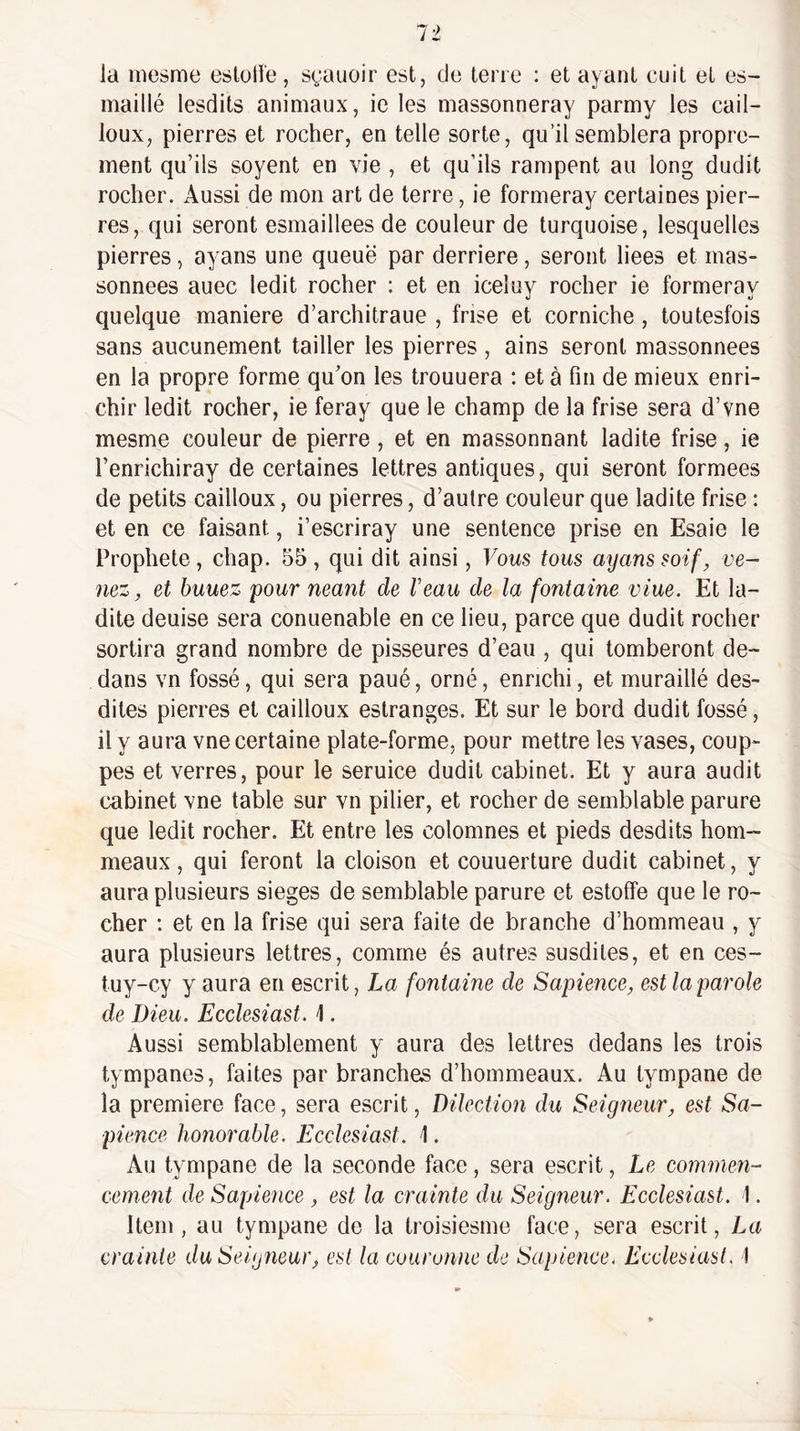la mesme esloHe, syauoir est, de terre : et ayant cuit et es- maillé lesdits animaux, ie les massonneray parmy les cail¬ loux, pierres et rocher, en telle sorte, qu’il semblera propre¬ ment qu’ils soyent en vie , et qu’ils rampent au long dudit rocher. Aussi de mon art de terre, ie formeray certaines pier¬ res, qui seront esmaillees de couleur de turquoise, lesquelles pierres, ayans une queue par derrière, seront liees et mas- sonnees auec ledit rocher ; et en iceluy rocher ie formeray quelque maniéré d’architraue , frise et corniche , toutesfois sans aucunement tailler les pierres , ains seront massonnees en la propre forme qu’on les trouuera : et à fin de mieux enri¬ chir ledit rocher, ie feray que le champ de la frise sera d’vne mesme couleur de pierre, et en massonnant ladite frise, ie l’enrichiray de certaines lettres antiques, qui seront formées de petits cailloux, ou pierres, d’autre couleur que ladite frise : et en ce faisant, i’escriray une sentence prise en Esaie le Prophète, chap. 55 , qui dit ainsi, Vous tous ayans soif, ve¬ nez, et huuez pour néant de F eau de la fontaine viue. Et la¬ dite deuise sera conuenable en ce lieu, parce que dudit rocher sortira grand nombre de pisseures d’eau , qui tomberont de¬ dans vn fossé, qui sera paué, orné, enrichi, et muraillé des¬ dites pierres et cailloux estranges. Et sur le bord dudit fossé, il y aura vne certaine plate-forme, pour mettre les vases, coup- pes et verres, pour le seruice dudit cabinet. Et y aura audit cabinet vne table sur vn pilier, et rocher de semblable parure que ledit rocher. Et entre les colomnes et pieds desdits hom- meaux, qui feront la cloison et couuerture dudit cabinet, y aura plusieurs sieges de semblable parure et estoffe que le ro¬ cher ; et en la frise qui sera faite de branche d’hommeau , y aura plusieurs lettres, comme és autres susdites, et en ces- tuy-cy y aura en escrit, La fontaine de Sapience, est la parole de Dieu. Ecclesiast. \. Aussi semblablement y aura des lettres dedans les trois tympanes, faites par branches d’hommeaux. Au tympane de la première face, sera escrit, Dilcction du Seigneur, est Sa¬ pience honorable. Ecclesiast. 1. Au tympane de la seconde face, sera escrit, Le commen¬ cement de Sapience , est la crainte du Seigneur. Ecclesiast. 1. Item, au tympane de la troisiesme face, sera escrit, La crainte du Seigneur, est la couronne de Sapience. Ecclesiast, 1