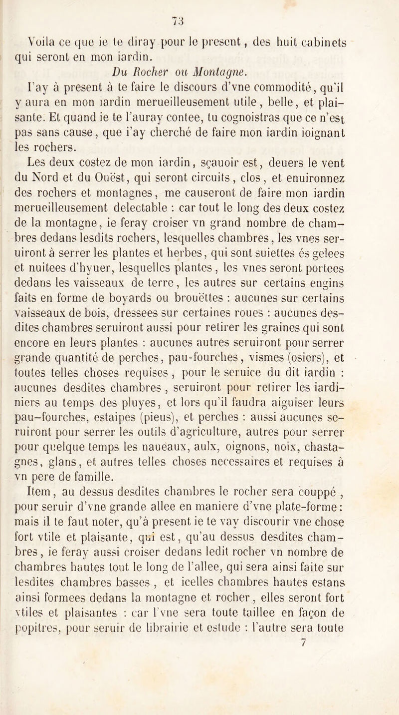 Voila ce que ie le diray pour le présent, des huit cabinets qui seront en mon iardin. Du Rocher ou Montagne. l’ay à présent à te faire le discours d’vne commodité, qu’il y aura en mon iardin merueilleusement utile, belle, et plai¬ sante. Et quand ie te Tauray contee, tu cognoistras que ce n’est pas sans cause, que i’ay cherché de faire mon iardin ioignant les rochers. Les deux costez de mon iardin, sçauoir est, deuers le vent du Nord et du Ouest, qui seront circuits, clos, et enuironnez des rochers et montagnes, me causeront de faire mon iardin merueilleusement délectable ; car tout le long des deux costez de la montagne, ie feray croiser vn grand nombre de cham¬ bres dedans lesdits rochers, lesquelles chambres, les vues ser- uiront à serrer les plantes et herbes, qui sont suiettes és gelees et nuitées d’hyuer, lesquelles plantes , les vues seront portées dedans les vaisseaux de terre, les autres sur certains engins faits en forme de boyards ou brouettes ; aucunes sur certains vaisseaux de bois, dressees sur certaines roues : aucunes des¬ dites chambres seruiront aussi pour retirer les graines qui sont encore en leurs plantes ; aucunes autres seruiront pour serrer grande quantité de perches, pau-fourches, vismes (osiers), et toutes telles choses requises , pour le seruice du dit iardin : aucunes desdites chambres , seruiront pour retirer les iardi- niers au temps des pluyes, et lors qu’il faudra aiguiser leurs pau-fourches, estaipes (pieus), et perches ; aussi aucunes se¬ ruiront pour serrer les outils d’agriculture, autres pour serrer pour quelque temps les naueaux, aulx, oignons, noix, chasta- gnes, glans, et autres telles choses necessaires et requises à vn pere de famille. Item, au dessus desdites chambres le rocher sera couppé , pour seruir d’vne grande allee en maniéré d’vne plate-forme: mais il le faut noter, qu’à présent ie le vay discourir vne chose fort vtile et plaisante, qui est, qu’au dessus desdites cham¬ bres, ie ferav aussi croiser dedans ledit rocher vn nombre de chambres hautes tout le long de l’allee, qui sera ainsi faite sur lesdites chambres basses , et icelles chambres hautes estans ainsi formées dedans la montagne et rocher, elles seront fort vtiles et plaisantes ; car Tviie sera toute taillee en façon de ])opitres, pour seruir de librairie et estude : l’autre sera toute 7