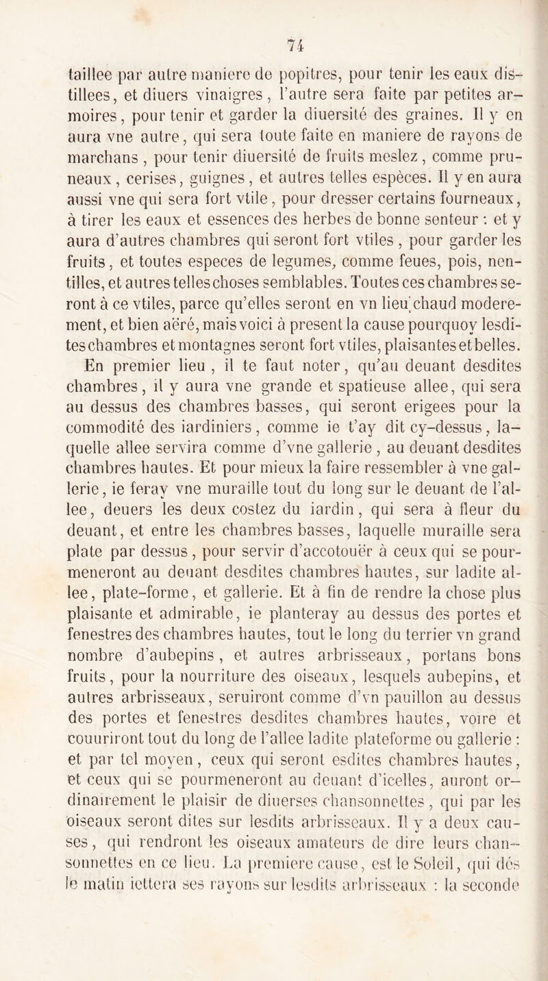 taillee par autre maniéré de popitres, pour tenir les eaux dis¬ tillées, et diuers vinaigres , l’autre sera faite par petites ar¬ moires , pour tenir et garder la diuersité des graines. Il y en aura vne autre, cjui sera toute faite en maniéré de rayons de marchans , pour tenir diuersité de fruits meslez , comme pru¬ neaux , cerises, guignes , et autres telles espèces. Il y en aura aussi vne qui sera fort vtile, pour dresser certains fourneaux, à tirer les eaux et essences des herbes de bonne senteur : et y aura d’autres chambres qui seront fort vtiles , pour garder les fruits, et toutes especes de legumes, comme feues, pois, nen- tilles, et autres telles choses semblables. Toutes ces chambres se¬ ront à ce vtiles, parce qu’elles seront en vn lieu chaud modéré¬ ment, et bien aëré, mais voici à présent la cause pourquoy lesdi- teschambres et montagnes seront fort vtiles, plaisantesetbelles. En premier lieu , il te faut noter, qu’au deuant desdites chambres, il y aura vne grande et spatieuse allee, qui sera au dessus des chambres basses, qui seront erigees pour la commodité des iardiniers, comme le t’ay dit cy-dessus, la¬ quelle allee servira comme d’vne gallerie , au deuant desdites chambres hautes. Et pour mieux la faire ressembler à vne gal¬ lerie, ie feray vne muraille tout du long sur le deuant de l’al- lee, deuers les deux costez du iardin, qui sera à fleur du deuant, et entre les chambres basses, laquelle muraille sera plate par dessus , pour servir d’accotouër à ceux qui se pour- meneront au deuant desdites chambres hautes, sur ladite al¬ lee, plate-forme, et gallerie. Et à fin de rendre la chose plus plaisante et admirable, ie planteray au dessus des portes et fenestres des chambres hautes, tout le long du terrier vn grand nombre d’aubepins, et autres arbrisseaux, portans bons fruits, pour la nourriture des oiseaux, lesquels aubepins, et autres arbrisseaux, seruiront comme d’vn pauillon au dessus des portes et fenestres desdites chambres hautes, voire et couuriront tout du long de l’ailee ladite plateforme ou gallerie : et par tel moyen, ceux qui seront esdites chambres hautes, et ceux qui se pourmeneront au deuant d’icelles, auront or¬ dinairement le plaisir de diuerses chansonnettes , qui par les oiseaux seront dites sur lesdits arbrisseaux. Il v a deux eau- \) ses, qui rendront les oiseaux amateurs de dire leurs chan- sonnettes en ce lieu. La [iremierc cause, est le Soleil, qui dés le matin iettera ses rayons sur lesdits arlirisseaux : la seconde