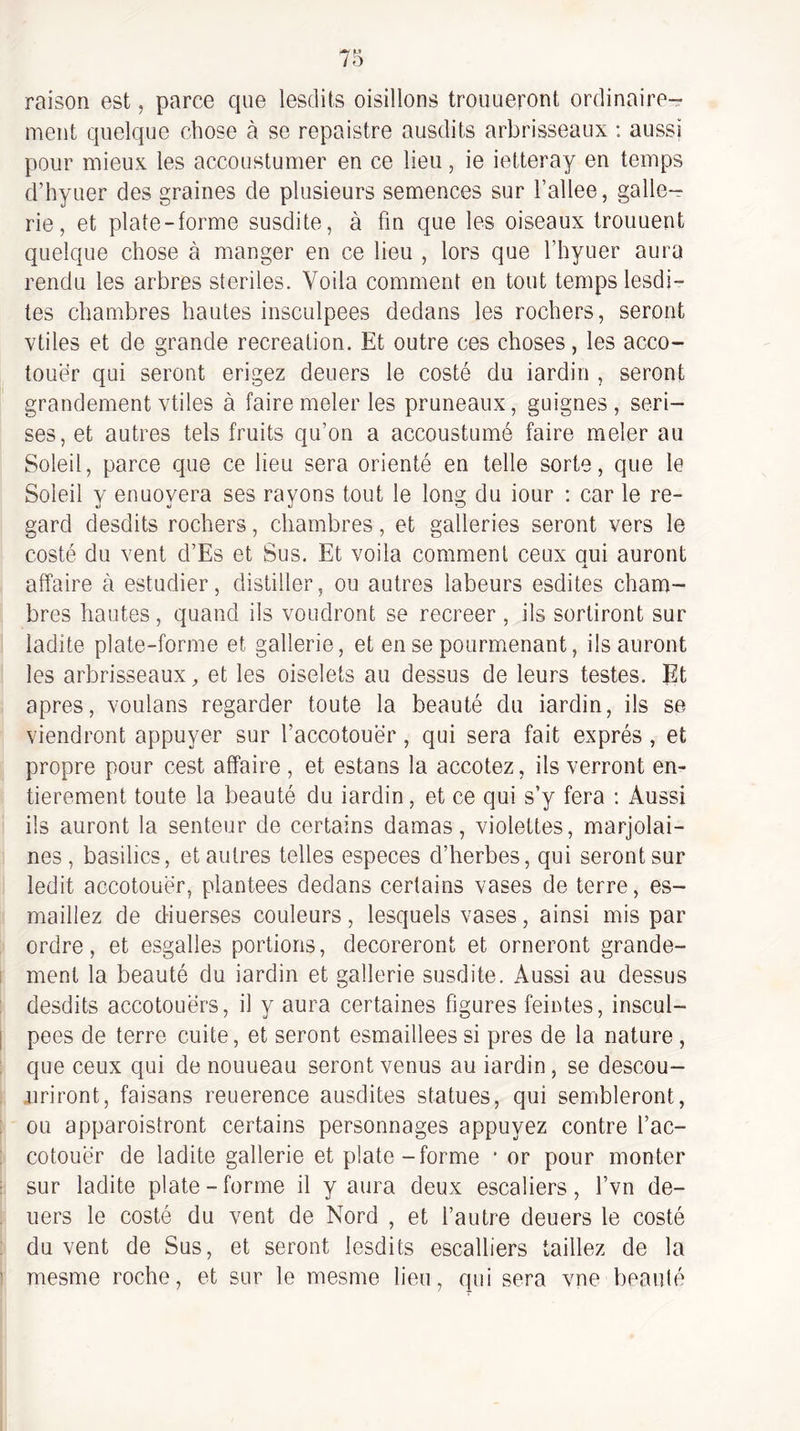 raison est, parce que lesdits oisillons trouueront ordinaire¬ ment quelque chose à se repaistre ausdits arbrisseaux ; aussi pour mieux les accoustumer en ce lieu, ie ietteray en temps d’hyuer des graines de plusieurs semences sur l’allee, galle- rie, et plate-forme susdite, à fin que les oiseaux trouuent quelque chose à manger en ce lieu , lors que l’hyuer aura rendu les arbres stériles. Voila comment en tout temps lesdi- tes chambres hautes insculpees dedans les rochers, seront vtiles et de grande récréation. Et outre ces choses, les acco- touer qui seront erigez deuers le costé du iardin , seront grandement vtiles à faire meler les pruneaux, guignes, seri- ses, et autres tels fruits qu’on a accoustumé faire meler au Soleil, parce que ce lieu sera orienté en telle sorte, que le Soleil y enuoyera ses rayons tout le long du iour ; car le re¬ gard desdits rochers, chambres, et galleries seront vers le costé du vent d’Es et Sus. Et voila comment ceux oui auront X affaire à estudier, distiller, ou autres labeurs esdites cham¬ bres hautes, quand ils voudront se recreer , ils sortiront sur ladite plate-forme et gallerie, et en se pourmenant, ils auront les arbrisseaux, et les oiselets au dessus de leurs testes. Et apres, voulons regarder toute la beauté du iardin, ils se viendront appuyer sur l’accotouer, qui sera fait exprès , et propre pour cest affaire , et estans la accotez, ils verront en¬ tièrement toute la beauté du iardin, et ce qui s’y fera ; Aussi ils auront la senteur de certains damas, violettes, marjolai¬ nes, basilics, et autres telles especes d’herbes, qui seront sur ledit accotouër, plantées dedans certains vases de terre, es- maillez de diuerses couleurs, lesquels vases, ainsi mis par ordre, et esgalles portions, décoreront et orneront grande¬ ment la beauté du iardin et gallerie susdite. Aussi au dessus desdits accotouërs, il y aura certaines figures feintes, inscul¬ pees de terre cuite, et seront esmaillees si près de la nature, que ceux qui de nouueau seront venus au iardin, se descou- jiriront, faisans reuerence ausdites statues, qui sembleront, ou apparoistront certains personnages appuyez contre l’ac- cotouër de ladite gallerie et plate-forme • or pour monter sur ladite plate-forme il y aura deux escaliers, l’vn de¬ uers le costé du vent de Nord , et l’autre deuers le costé du vent de Sus, et seront lesdits escalliers taillez de la mesme roche, et sur le mesme lieu, qui sera vne beauté