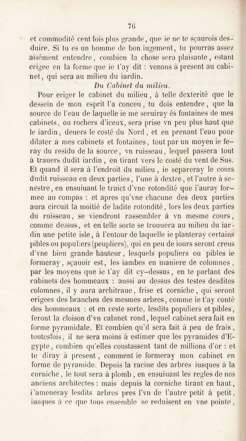 et commodité cent fois plus gronde, que ie ne te sçaiirois des- duire. Si tu es un liomme de bon iugement, tu pourras assez aisément entendre, combien la chose sera plaisante, estant erigee en la forme que ie t’ay dit : venons à présent au cabi¬ net, qui sera au milieu du iardin. Du Cabinet du milieu. Pour eriger le cabinet du milieu , à telle dextérité que le dessein de mon esprit l’a conceu, tu dois entendre, que la source de l’eau de laquelle ie me seruiray és fontaines de mes cabinets, ou rochers d’iceux, sera prise vn peu plus haut que le iardin, deuers le costé du Nord, et en prenant l’eau pour dilater a mes cabinets et fontaines, tout par un moyen ie fe- ray du résidu de la source, vn ruisseau, lequel passera tout à trauers dudit iardin , en tirant vers le costé du vent de Sus. Et quand il sera à l’endroit du milieu, ie separeray le cours dudit ruisseau en deux parties, l’une à dextre, et l’autre à se- nestre, en ensuiuant le traict d’vne rotondité que i’auray for¬ mée au compas : et apres qu’vne chacune des deux parties aura circuit la moitié de ladite rotondité, lors les deux parties du ruisseau, se viendront rassembler à vn mesme cours, comme dessus, et en telle sorte se trouuera au milieu du iar¬ din une petite isle, à l’entour de laquelle ie planteray certains pibles ou populiers (peupliers), qui en peu de iours seront creus d’vne bien grande hauteur, lesquels populiers ou pibles ie formeray, sçauoir est, les iambes en maniéré de colomnes , par les moyens que ie t’ay dit cy-dessus, en te parlant des cabinets des hommeaux : aussi au dessus des testes desdites colomnes, il y aura architraue, frise et corniche, qui seront erigees des branches des mesmes arbres, comme ie t’ay conté des hommeaux : et en ceste sorte, lesdits populiers et pibles, feront la cloison d’vn cabinet rond, lequel cabinet sera fait en forme pyramidale. Et combien qu’il sera fait à peu de frais , toutesfois, il ne sera moins à estimer que les pyramides d’E¬ gypte, combien qu’elles coustassent tant de millions d’or ; et te diray à présent, comment ie formeray mon cabinet en forme de pyramide. Depuis la racine des arbres iusques à la corniche, le tout sera à plomb , en ensuiuant les réglés de nos anciens architectes: mais depuis la corniche tirant en haut, i’ameneray lesdits arbres près l’vn de l’autre petit à petit, iusques à ce que tous ensemble se réduisent en vne pointe,